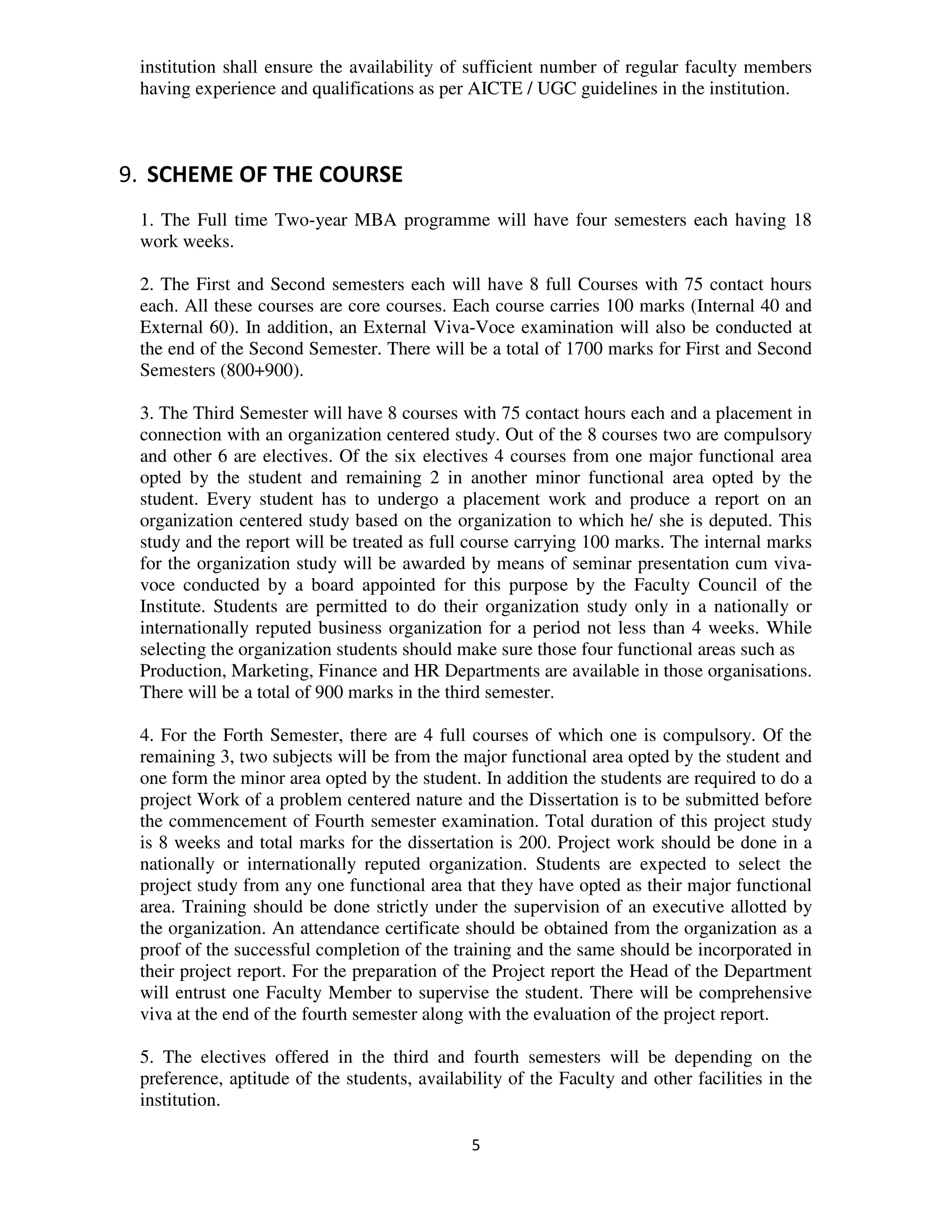 institution shall ensure the availability of sufficient number of regular faculty members
 having experience and qualifications as per AICTE / UGC guidelines in the institution.



9. SCHEME OF THE COURSE
 1. The Full time Two-year MBA programme will have four semesters each having 18
 work weeks.

 2. The First and Second semesters each will have 8 full Courses with 75 contact hours
 each. All these courses are core courses. Each course carries 100 marks (Internal 40 and
 External 60). In addition, an External Viva-Voce examination will also be conducted at
 the end of the Second Semester. There will be a total of 1700 marks for First and Second
 Semesters (800+900).

 3. The Third Semester will have 8 courses with 75 contact hours each and a placement in
 connection with an organization centered study. Out of the 8 courses two are compulsory
 and other 6 are electives. Of the six electives 4 courses from one major functional area
 opted by the student and remaining 2 in another minor functional area opted by the
 student. Every student has to undergo a placement work and produce a report on an
 organization centered study based on the organization to which he/ she is deputed. This
 study and the report will be treated as full course carrying 100 marks. The internal marks
 for the organization study will be awarded by means of seminar presentation cum viva-
 voce conducted by a board appointed for this purpose by the Faculty Council of the
 Institute. Students are permitted to do their organization study only in a nationally or
 internationally reputed business organization for a period not less than 4 weeks. While
 selecting the organization students should make sure those four functional areas such as
 Production, Marketing, Finance and HR Departments are available in those organisations.
 There will be a total of 900 marks in the third semester.

 4. For the Forth Semester, there are 4 full courses of which one is compulsory. Of the
 remaining 3, two subjects will be from the major functional area opted by the student and
 one form the minor area opted by the student. In addition the students are required to do a
 project Work of a problem centered nature and the Dissertation is to be submitted before
 the commencement of Fourth semester examination. Total duration of this project study
 is 8 weeks and total marks for the dissertation is 200. Project work should be done in a
 nationally or internationally reputed organization. Students are expected to select the
 project study from any one functional area that they have opted as their major functional
 area. Training should be done strictly under the supervision of an executive allotted by
 the organization. An attendance certificate should be obtained from the organization as a
 proof of the successful completion of the training and the same should be incorporated in
 their project report. For the preparation of the Project report the Head of the Department
 will entrust one Faculty Member to supervise the student. There will be comprehensive
 viva at the end of the fourth semester along with the evaluation of the project report.

 5. The electives offered in the third and fourth semesters will be depending on the
 preference, aptitude of the students, availability of the Faculty and other facilities in the
 institution.

                                              5
 