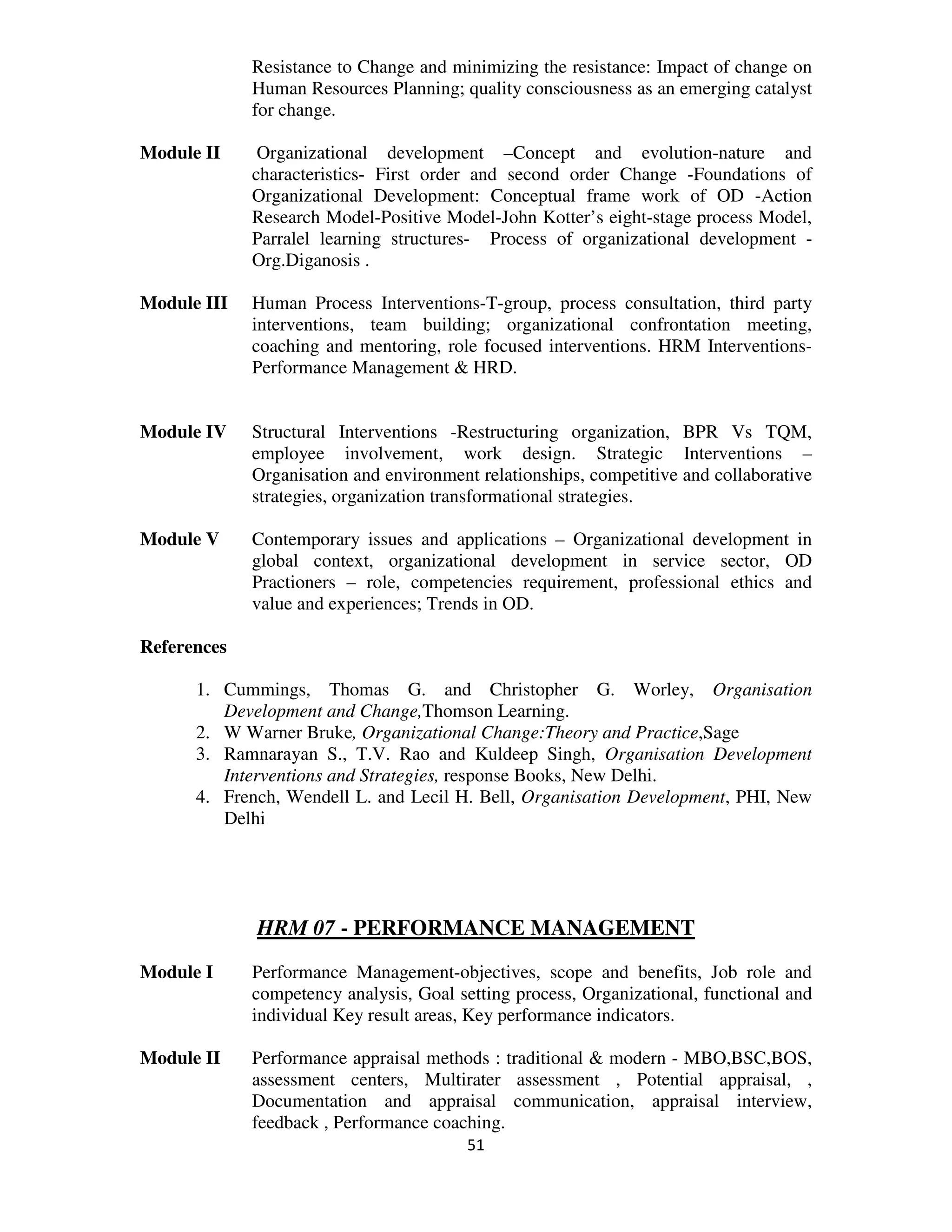 Resistance to Change and minimizing the resistance: Impact of change on
             Human Resources Planning; quality consciousness as an emerging catalyst
             for change.

Module II     Organizational development –Concept and evolution-nature and
             characteristics- First order and second order Change -Foundations of
             Organizational Development: Conceptual frame work of OD -Action
             Research Model-Positive Model-John Kotter’s eight-stage process Model,
             Parralel learning structures- Process of organizational development -
             Org.Diganosis .

Module III   Human Process Interventions-T-group, process consultation, third party
             interventions, team building; organizational confrontation meeting,
             coaching and mentoring, role focused interventions. HRM Interventions-
             Performance Management & HRD.


Module IV    Structural Interventions -Restructuring organization, BPR Vs TQM,
             employee involvement, work design. Strategic Interventions –
             Organisation and environment relationships, competitive and collaborative
             strategies, organization transformational strategies.

Module V     Contemporary issues and applications – Organizational development in
             global context, organizational development in service sector, OD
             Practioners – role, competencies requirement, professional ethics and
             value and experiences; Trends in OD.

References

      1. Cummings, Thomas G. and Christopher G. Worley, Organisation
         Development and Change,Thomson Learning.
      2. W Warner Bruke, Organizational Change:Theory and Practice,Sage
      3. Ramnarayan S., T.V. Rao and Kuldeep Singh, Organisation Development
         Interventions and Strategies, response Books, New Delhi.
      4. French, Wendell L. and Lecil H. Bell, Organisation Development, PHI, New
         Delhi




             HRM 07 - PERFORMANCE MANAGEMENT
Module I     Performance Management-objectives, scope and benefits, Job role and
             competency analysis, Goal setting process, Organizational, functional and
             individual Key result areas, Key performance indicators.

Module II    Performance appraisal methods : traditional & modern - MBO,BSC,BOS,
             assessment centers, Multirater assessment , Potential appraisal, ,
             Documentation and appraisal communication, appraisal interview,
             feedback , Performance coaching.
                                         51
 