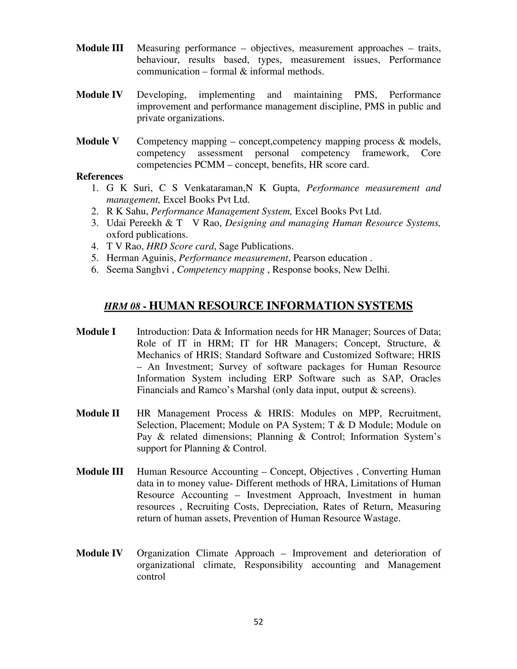 Module III   Measuring performance – objectives, measurement approaches – traits,
             behaviour, results based, types, measurement issues, Performance
             communication – formal & informal methods.

Module IV    Developing, implementing and maintaining PMS, Performance
             improvement and performance management discipline, PMS in public and
             private organizations.

Module V     Competency mapping – concept,competency mapping process & models,
             competency assessment personal competency framework, Core
             competencies PCMM – concept, benefits, HR score card.
References
   1. G K Suri, C S Venkataraman,N K Gupta, Performance measurement and
      management, Excel Books Pvt Ltd.
   2. R K Sahu, Performance Management System, Excel Books Pvt Ltd.
   3. Udai Pereekh & T V Rao, Designing and managing Human Resource Systems,
      oxford publications.
   4. T V Rao, HRD Score card, Sage Publications.
   5. Herman Aguinis, Performance measurement, Pearson education .
   6. Seema Sanghvi , Competency mapping , Response books, New Delhi.


     HRM 08 - HUMAN RESOURCE INFORMATION SYSTEMS

Module I     Introduction: Data & Information needs for HR Manager; Sources of Data;
             Role of IT in HRM; IT for HR Managers; Concept, Structure, &
             Mechanics of HRIS; Standard Software and Customized Software; HRIS
             – An Investment; Survey of software packages for Human Resource
             Information System including ERP Software such as SAP, Oracles
             Financials and Ramco’s Marshal (only data input, output & screens).

Module II    HR Management Process & HRIS: Modules on MPP, Recruitment,
             Selection, Placement; Module on PA System; T & D Module; Module on
             Pay & related dimensions; Planning & Control; Information System’s
             support for Planning & Control.

Module III   Human Resource Accounting – Concept, Objectives , Converting Human
             data in to money value- Different methods of HRA, Limitations of Human
             Resource Accounting – Investment Approach, Investment in human
             resources , Recruiting Costs, Depreciation, Rates of Return, Measuring
             return of human assets, Prevention of Human Resource Wastage.


Module IV    Organization Climate Approach – Improvement and deterioration of
             organizational climate, Responsibility accounting and Management
             control



                                        52
 