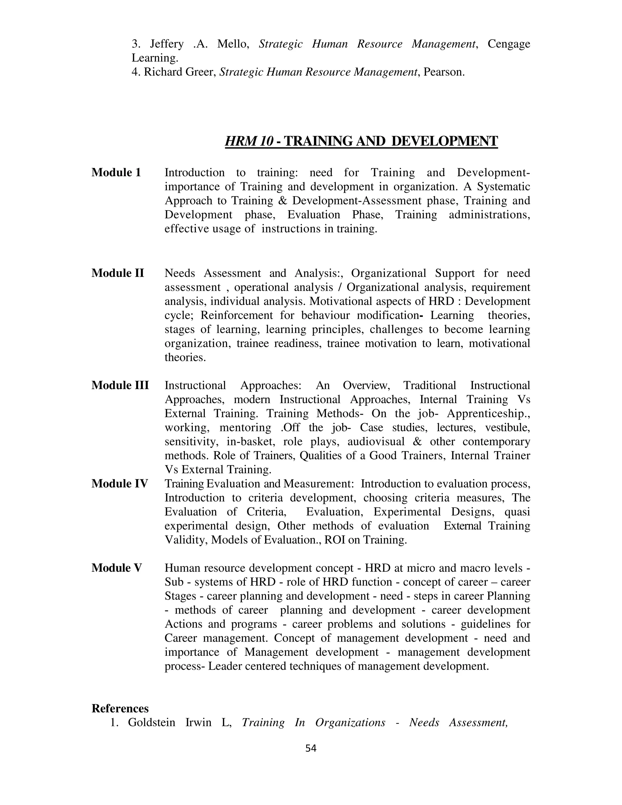 3. Jeffery .A. Mello, Strategic Human Resource Management, Cengage
      Learning.
      4. Richard Greer, Strategic Human Resource Management, Pearson.




                         HRM 10 - TRAINING AND DEVELOPMENT

Module 1     Introduction to training: need for Training and Development-
             importance of Training and development in organization. A Systematic
             Approach to Training & Development-Assessment phase, Training and
             Development phase, Evaluation Phase, Training administrations,
             effective usage of instructions in training.


Module II    Needs Assessment and Analysis:, Organizational Support for need
             assessment , operational analysis / Organizational analysis, requirement
             analysis, individual analysis. Motivational aspects of HRD : Development
             cycle; Reinforcement for behaviour modification- Learning theories,
             stages of learning, learning principles, challenges to become learning
             organization, trainee readiness, trainee motivation to learn, motivational
             theories.

Module III   Instructional Approaches: An Overview, Traditional Instructional
             Approaches, modern Instructional Approaches, Internal Training Vs
             External Training. Training Methods- On the job- Apprenticeship.,
             working, mentoring .Off the job- Case studies, lectures, vestibule,
             sensitivity, in-basket, role plays, audiovisual & other contemporary
             methods. Role of Trainers, Qualities of a Good Trainers, Internal Trainer
             Vs External Training.
Module IV    Training Evaluation and Measurement: Introduction to evaluation process,
             Introduction to criteria development, choosing criteria measures, The
             Evaluation of Criteria,     Evaluation, Experimental Designs, quasi
             experimental design, Other methods of evaluation External Training
             Validity, Models of Evaluation., ROI on Training.

Module V     Human resource development concept - HRD at micro and macro levels -
             Sub - systems of HRD - role of HRD function - concept of career – career
             Stages - career planning and development - need - steps in career Planning
             - methods of career planning and development - career development
             Actions and programs - career problems and solutions - guidelines for
             Career management. Concept of management development - need and
             importance of Management development - management development
             process- Leader centered techniques of management development.


References
   1. Goldstein Irwin L, Training In Organizations - Needs Assessment,

                                         54
 