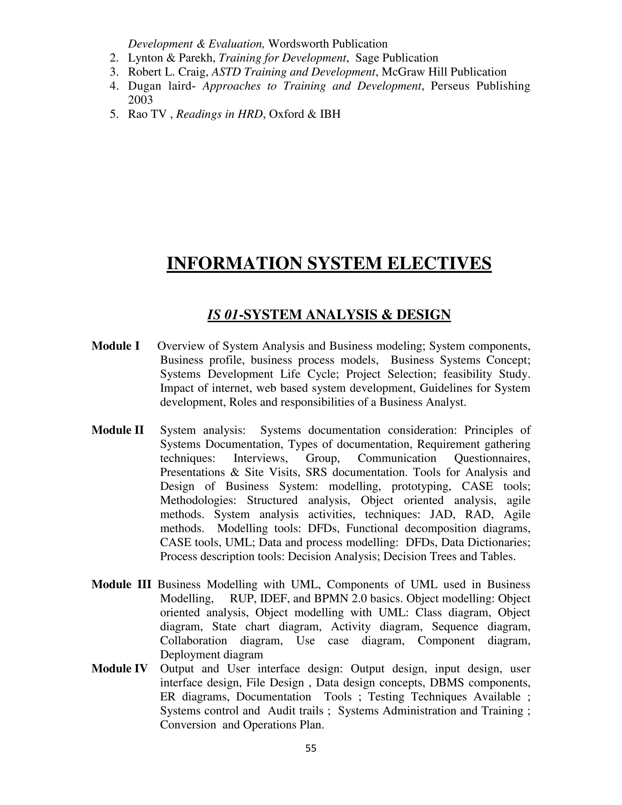Development & Evaluation, Wordsworth Publication
   2.   Lynton & Parekh, Training for Development, Sage Publication
   3.   Robert L. Craig, ASTD Training and Development, McGraw Hill Publication
   4.   Dugan laird- Approaches to Training and Development, Perseus Publishing
        2003
   5.   Rao TV , Readings in HRD, Oxford & IBH




              INFORMATION SYSTEM ELECTIVES

                      IS 01-SYSTEM ANALYSIS & DESIGN

Module I     Overview of System Analysis and Business modeling; System components,
             Business profile, business process models, Business Systems Concept;
             Systems Development Life Cycle; Project Selection; feasibility Study.
             Impact of internet, web based system development, Guidelines for System
             development, Roles and responsibilities of a Business Analyst.

Module II    System analysis: Systems documentation consideration: Principles of
             Systems Documentation, Types of documentation, Requirement gathering
             techniques: Interviews, Group, Communication Questionnaires,
             Presentations & Site Visits, SRS documentation. Tools for Analysis and
             Design of Business System: modelling, prototyping, CASE tools;
             Methodologies: Structured analysis, Object oriented analysis, agile
             methods. System analysis activities, techniques: JAD, RAD, Agile
             methods. Modelling tools: DFDs, Functional decomposition diagrams,
             CASE tools, UML; Data and process modelling: DFDs, Data Dictionaries;
             Process description tools: Decision Analysis; Decision Trees and Tables.

Module III Business Modelling with UML, Components of UML used in Business
           Modelling, RUP, IDEF, and BPMN 2.0 basics. Object modelling: Object
           oriented analysis, Object modelling with UML: Class diagram, Object
           diagram, State chart diagram, Activity diagram, Sequence diagram,
           Collaboration diagram, Use case diagram, Component diagram,
           Deployment diagram
Module IV Output and User interface design: Output design, input design, user
           interface design, File Design , Data design concepts, DBMS components,
           ER diagrams, Documentation Tools ; Testing Techniques Available ;
           Systems control and Audit trails ; Systems Administration and Training ;
           Conversion and Operations Plan.
                                         55
 