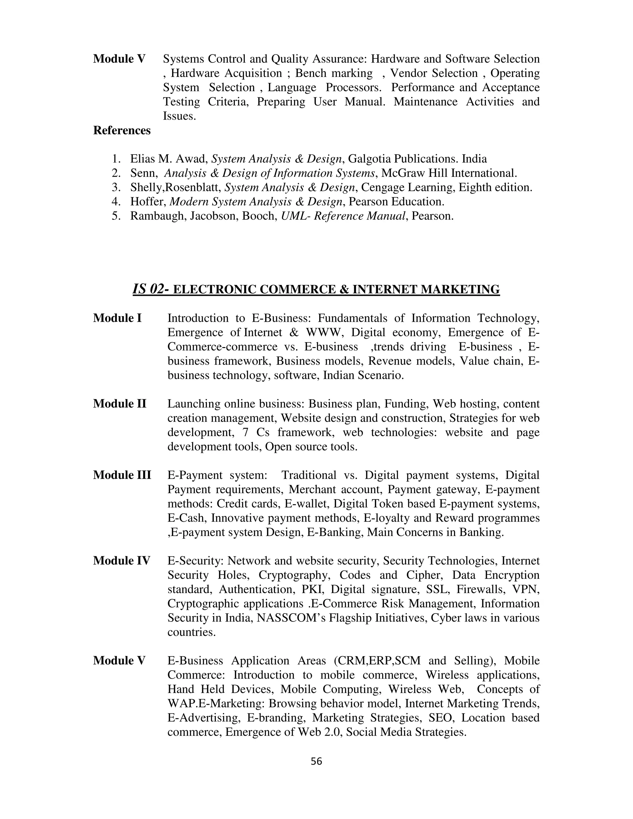 Module V      Systems Control and Quality Assurance: Hardware and Software Selection
              , Hardware Acquisition ; Bench marking , Vendor Selection , Operating
              System Selection , Language Processors. Performance and Acceptance
              Testing Criteria, Preparing User Manual. Maintenance Activities and
              Issues.
References

   1.   Elias M. Awad, System Analysis & Design, Galgotia Publications. India
   2.   Senn, Analysis & Design of Information Systems, McGraw Hill International.
   3.   Shelly,Rosenblatt, System Analysis & Design, Cengage Learning, Eighth edition.
   4.   Hoffer, Modern System Analysis & Design, Pearson Education.
   5.   Rambaugh, Jacobson, Booch, UML- Reference Manual, Pearson.




        IS 02- ELECTRONIC COMMERCE & INTERNET MARKETING
Module I       Introduction to E-Business: Fundamentals of Information Technology,
               Emergence of Internet & WWW, Digital economy, Emergence of E-
               Commerce-commerce vs. E-business ,trends driving E-business , E-
               business framework, Business models, Revenue models, Value chain, E-
               business technology, software, Indian Scenario.

Module II      Launching online business: Business plan, Funding, Web hosting, content
               creation management, Website design and construction, Strategies for web
               development, 7 Cs framework, web technologies: website and page
               development tools, Open source tools.

Module III     E-Payment system: Traditional vs. Digital payment systems, Digital
               Payment requirements, Merchant account, Payment gateway, E-payment
               methods: Credit cards, E-wallet, Digital Token based E-payment systems,
               E-Cash, Innovative payment methods, E-loyalty and Reward programmes
               ,E-payment system Design, E-Banking, Main Concerns in Banking.

Module IV      E-Security: Network and website security, Security Technologies, Internet
               Security Holes, Cryptography, Codes and Cipher, Data Encryption
               standard, Authentication, PKI, Digital signature, SSL, Firewalls, VPN,
               Cryptographic applications .E-Commerce Risk Management, Information
               Security in India, NASSCOM’s Flagship Initiatives, Cyber laws in various
               countries.

Module V       E-Business Application Areas (CRM,ERP,SCM and Selling), Mobile
               Commerce: Introduction to mobile commerce, Wireless applications,
               Hand Held Devices, Mobile Computing, Wireless Web, Concepts of
               WAP.E-Marketing: Browsing behavior model, Internet Marketing Trends,
               E-Advertising, E-branding, Marketing Strategies, SEO, Location based
               commerce, Emergence of Web 2.0, Social Media Strategies.

                                           56
 