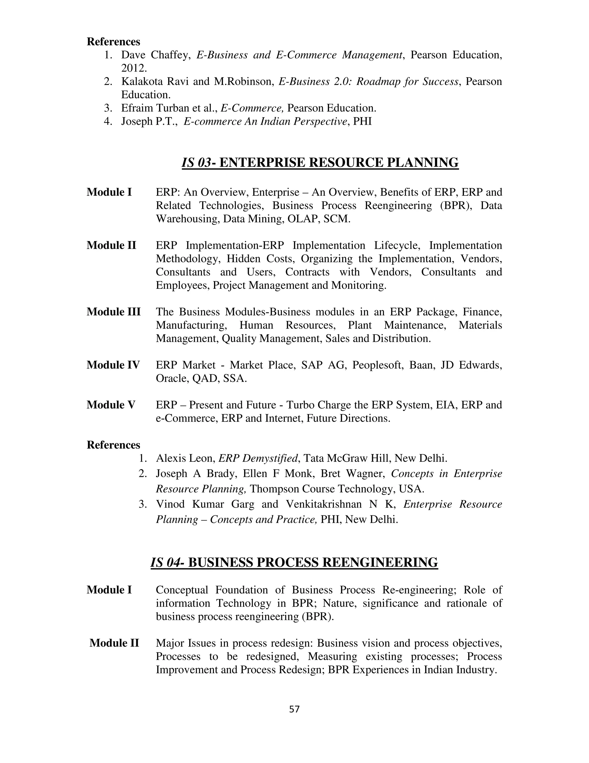References
   1. Dave Chaffey, E-Business and E-Commerce Management, Pearson Education,
      2012.
   2. Kalakota Ravi and M.Robinson, E-Business 2.0: Roadmap for Success, Pearson
      Education.
   3. Efraim Turban et al., E-Commerce, Pearson Education.
   4. Joseph P.T., E-commerce An Indian Perspective, PHI


                  IS 03- ENTERPRISE RESOURCE PLANNING

Module I     ERP: An Overview, Enterprise – An Overview, Benefits of ERP, ERP and
             Related Technologies, Business Process Reengineering (BPR), Data
             Warehousing, Data Mining, OLAP, SCM.

Module II    ERP Implementation-ERP Implementation Lifecycle, Implementation
             Methodology, Hidden Costs, Organizing the Implementation, Vendors,
             Consultants and Users, Contracts with Vendors, Consultants and
             Employees, Project Management and Monitoring.

Module III   The Business Modules-Business modules in an ERP Package, Finance,
             Manufacturing, Human Resources, Plant Maintenance, Materials
             Management, Quality Management, Sales and Distribution.

Module IV    ERP Market - Market Place, SAP AG, Peoplesoft, Baan, JD Edwards,
             Oracle, QAD, SSA.

Module V     ERP – Present and Future - Turbo Charge the ERP System, EIA, ERP and
             e-Commerce, ERP and Internet, Future Directions.

References
          1. Alexis Leon, ERP Demystified, Tata McGraw Hill, New Delhi.
          2. Joseph A Brady, Ellen F Monk, Bret Wagner, Concepts in Enterprise
             Resource Planning, Thompson Course Technology, USA.
          3. Vinod Kumar Garg and Venkitakrishnan N K, Enterprise Resource
             Planning – Concepts and Practice, PHI, New Delhi.


             IS 04- BUSINESS PROCESS REENGINEERING
Module I     Conceptual Foundation of Business Process Re-engineering; Role of
             information Technology in BPR; Nature, significance and rationale of
             business process reengineering (BPR).

Module II    Major Issues in process redesign: Business vision and process objectives,
             Processes to be redesigned, Measuring existing processes; Process
             Improvement and Process Redesign; BPR Experiences in Indian Industry.


                                         57
 