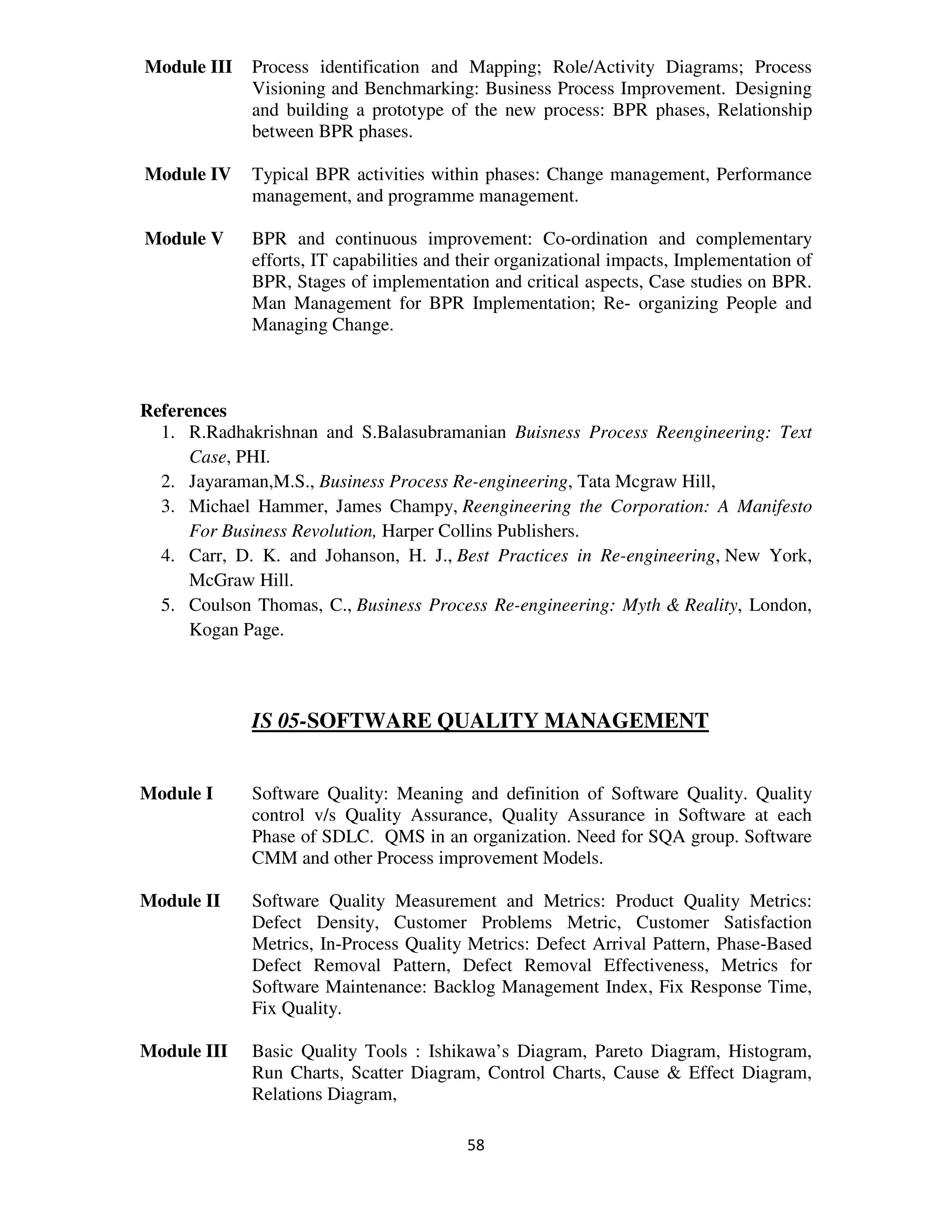 Module III   Process identification and Mapping; Role/Activity Diagrams; Process
             Visioning and Benchmarking: Business Process Improvement. Designing
             and building a prototype of the new process: BPR phases, Relationship
             between BPR phases.

Module IV    Typical BPR activities within phases: Change management, Performance
             management, and programme management.

Module V     BPR and continuous improvement: Co-ordination and complementary
             efforts, IT capabilities and their organizational impacts, Implementation of
             BPR, Stages of implementation and critical aspects, Case studies on BPR.
             Man Management for BPR Implementation; Re- organizing People and
             Managing Change.



References
  1. R.Radhakrishnan and S.Balasubramanian Buisness Process Reengineering: Text
      Case, PHI.
  2. Jayaraman,M.S., Business Process Re-engineering, Tata Mcgraw Hill,
  3. Michael Hammer, James Champy, Reengineering the Corporation: A Manifesto
      For Business Revolution, Harper Collins Publishers.
  4. Carr, D. K. and Johanson, H. J., Best Practices in Re-engineering, New York,
      McGraw Hill.
  5. Coulson Thomas, C., Business Process Re-engineering: Myth & Reality, London,
      Kogan Page.



             IS 05-SOFTWARE QUALITY MANAGEMENT


Module I     Software Quality: Meaning and definition of Software Quality. Quality
             control v/s Quality Assurance, Quality Assurance in Software at each
             Phase of SDLC. QMS in an organization. Need for SQA group. Software
             CMM and other Process improvement Models.

Module II    Software Quality Measurement and Metrics: Product Quality Metrics:
             Defect Density, Customer Problems Metric, Customer Satisfaction
             Metrics, In-Process Quality Metrics: Defect Arrival Pattern, Phase-Based
             Defect Removal Pattern, Defect Removal Effectiveness, Metrics for
             Software Maintenance: Backlog Management Index, Fix Response Time,
             Fix Quality.

Module III   Basic Quality Tools : Ishikawa’s Diagram, Pareto Diagram, Histogram,
             Run Charts, Scatter Diagram, Control Charts, Cause & Effect Diagram,
             Relations Diagram,

                                          58
 