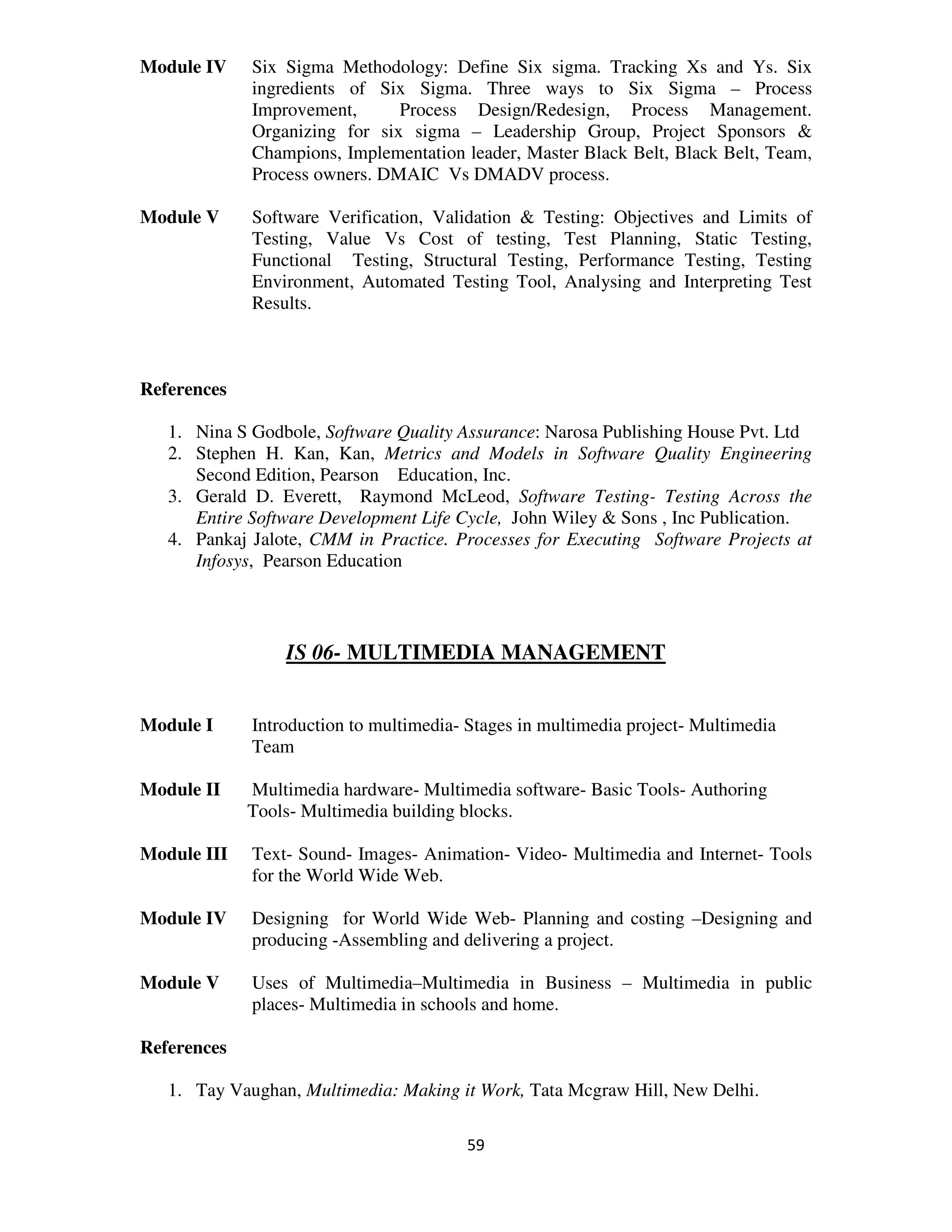 Module IV    Six Sigma Methodology: Define Six sigma. Tracking Xs and Ys. Six
             ingredients of Six Sigma. Three ways to Six Sigma – Process
             Improvement,      Process Design/Redesign, Process Management.
             Organizing for six sigma – Leadership Group, Project Sponsors &
             Champions, Implementation leader, Master Black Belt, Black Belt, Team,
             Process owners. DMAIC Vs DMADV process.

Module V     Software Verification, Validation & Testing: Objectives and Limits of
             Testing, Value Vs Cost of testing, Test Planning, Static Testing,
             Functional Testing, Structural Testing, Performance Testing, Testing
             Environment, Automated Testing Tool, Analysing and Interpreting Test
             Results.



References

   1. Nina S Godbole, Software Quality Assurance: Narosa Publishing House Pvt. Ltd
   2. Stephen H. Kan, Kan, Metrics and Models in Software Quality Engineering
      Second Edition, Pearson Education, Inc.
   3. Gerald D. Everett, Raymond McLeod, Software Testing- Testing Across the
      Entire Software Development Life Cycle, John Wiley & Sons , Inc Publication.
   4. Pankaj Jalote, CMM in Practice. Processes for Executing Software Projects at
      Infosys, Pearson Education



                 IS 06- MULTIMEDIA MANAGEMENT


Module I     Introduction to multimedia- Stages in multimedia project- Multimedia
             Team

Module II    Multimedia hardware- Multimedia software- Basic Tools- Authoring
             Tools- Multimedia building blocks.

Module III   Text- Sound- Images- Animation- Video- Multimedia and Internet- Tools
             for the World Wide Web.

Module IV    Designing for World Wide Web- Planning and costing –Designing and
             producing -Assembling and delivering a project.

Module V     Uses of Multimedia–Multimedia in Business – Multimedia in public
             places- Multimedia in schools and home.

References

   1. Tay Vaughan, Multimedia: Making it Work, Tata Mcgraw Hill, New Delhi.

                                        59
 