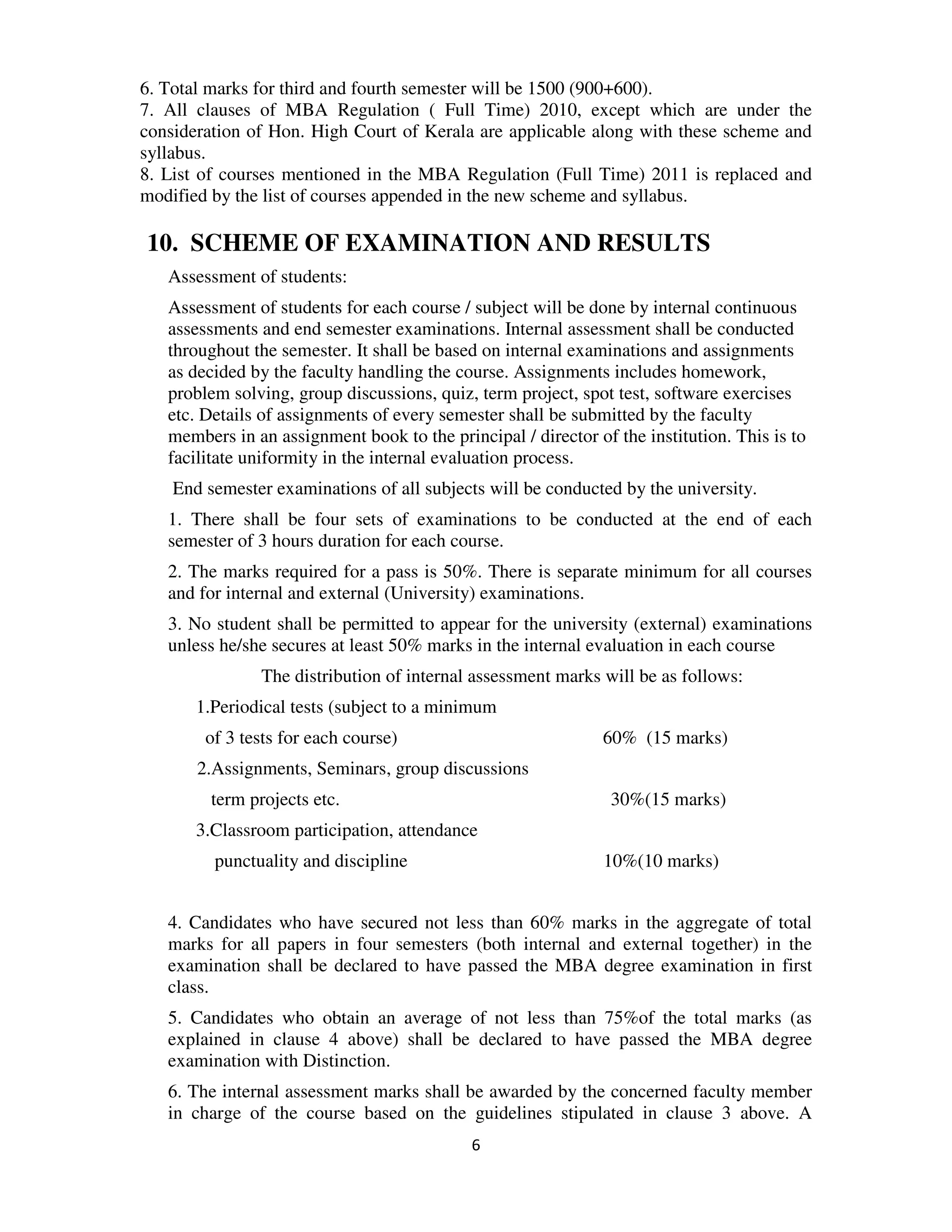 6. Total marks for third and fourth semester will be 1500 (900+600).
7. All clauses of MBA Regulation ( Full Time) 2010, except which are under the
consideration of Hon. High Court of Kerala are applicable along with these scheme and
syllabus.
8. List of courses mentioned in the MBA Regulation (Full Time) 2011 is replaced and
modified by the list of courses appended in the new scheme and syllabus.

10. SCHEME OF EXAMINATION AND RESULTS
   Assessment of students:
   Assessment of students for each course / subject will be done by internal continuous
   assessments and end semester examinations. Internal assessment shall be conducted
   throughout the semester. It shall be based on internal examinations and assignments
   as decided by the faculty handling the course. Assignments includes homework,
   problem solving, group discussions, quiz, term project, spot test, software exercises
   etc. Details of assignments of every semester shall be submitted by the faculty
   members in an assignment book to the principal / director of the institution. This is to
   facilitate uniformity in the internal evaluation process.
    End semester examinations of all subjects will be conducted by the university.
   1. There shall be four sets of examinations to be conducted at the end of each
   semester of 3 hours duration for each course.
   2. The marks required for a pass is 50%. There is separate minimum for all courses
   and for internal and external (University) examinations.
   3. No student shall be permitted to appear for the university (external) examinations
   unless he/she secures at least 50% marks in the internal evaluation in each course
                The distribution of internal assessment marks will be as follows:
       1.Periodical tests (subject to a minimum
        of 3 tests for each course)                            60% (15 marks)
       2.Assignments, Seminars, group discussions
         term projects etc.                                     30%(15 marks)
       3.Classroom participation, attendance
         punctuality and discipline                            10%(10 marks)


   4. Candidates who have secured not less than 60% marks in the aggregate of total
   marks for all papers in four semesters (both internal and external together) in the
   examination shall be declared to have passed the MBA degree examination in first
   class.
   5. Candidates who obtain an average of not less than 75%of the total marks (as
   explained in clause 4 above) shall be declared to have passed the MBA degree
   examination with Distinction.
   6. The internal assessment marks shall be awarded by the concerned faculty member
   in charge of the course based on the guidelines stipulated in clause 3 above. A
                                            6
 