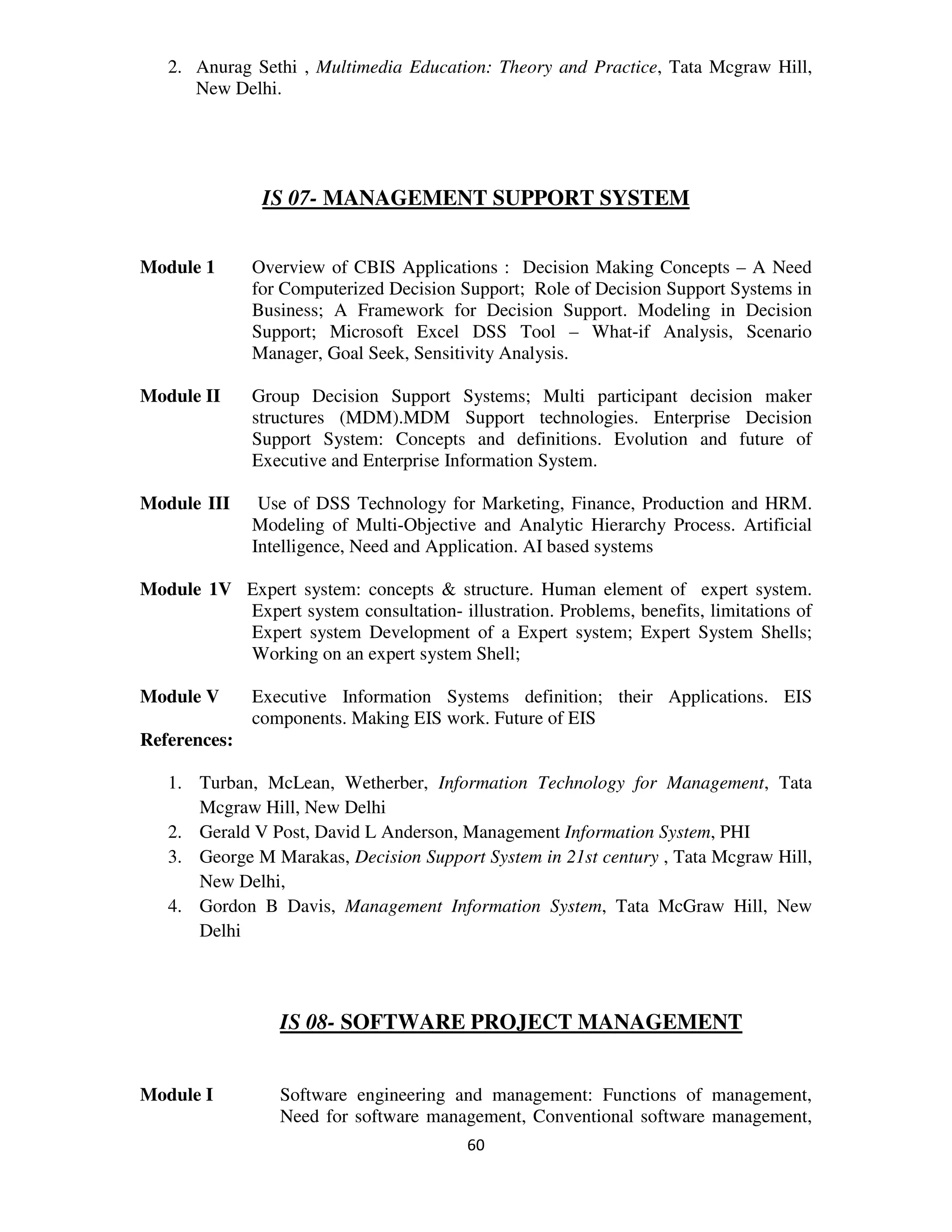 2. Anurag Sethi , Multimedia Education: Theory and Practice, Tata Mcgraw Hill,
      New Delhi.




               IS 07- MANAGEMENT SUPPORT SYSTEM


Module 1      Overview of CBIS Applications : Decision Making Concepts – A Need
              for Computerized Decision Support; Role of Decision Support Systems in
              Business; A Framework for Decision Support. Modeling in Decision
              Support; Microsoft Excel DSS Tool – What-if Analysis, Scenario
              Manager, Goal Seek, Sensitivity Analysis.

Module II     Group Decision Support Systems; Multi participant decision maker
              structures (MDM).MDM Support technologies. Enterprise Decision
              Support System: Concepts and definitions. Evolution and future of
              Executive and Enterprise Information System.

Module III     Use of DSS Technology for Marketing, Finance, Production and HRM.
              Modeling of Multi-Objective and Analytic Hierarchy Process. Artificial
              Intelligence, Need and Application. AI based systems

Module 1V Expert system: concepts & structure. Human element of expert system.
          Expert system consultation- illustration. Problems, benefits, limitations of
          Expert system Development of a Expert system; Expert System Shells;
          Working on an expert system Shell;

Module V      Executive Information Systems definition; their Applications. EIS
              components. Making EIS work. Future of EIS
References:

   1. Turban, McLean, Wetherber, Information Technology for Management, Tata
      Mcgraw Hill, New Delhi
   2. Gerald V Post, David L Anderson, Management Information System, PHI
   3. George M Marakas, Decision Support System in 21st century , Tata Mcgraw Hill,
      New Delhi,
   4. Gordon B Davis, Management Information System, Tata McGraw Hill, New
      Delhi



                 IS 08- SOFTWARE PROJECT MANAGEMENT


Module I         Software engineering and management: Functions of management,
                 Need for software management, Conventional software management,
                                         60
 