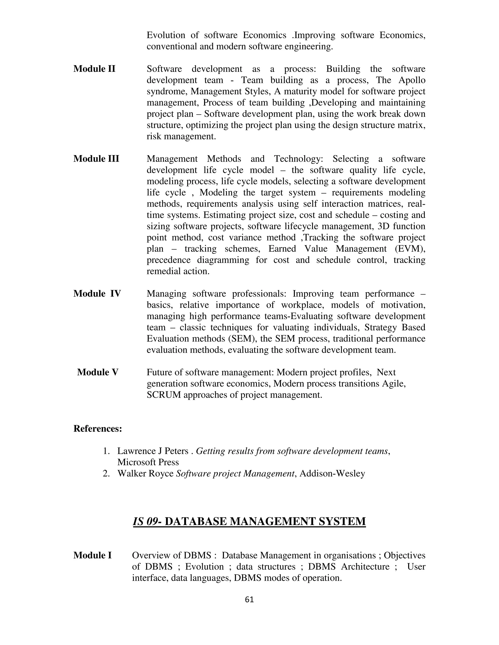 Evolution of software Economics .Improving software Economics,
                 conventional and modern software engineering.

Module II        Software development as a process: Building the software
                 development team - Team building as a process, The Apollo
                 syndrome, Management Styles, A maturity model for software project
                 management, Process of team building ,Developing and maintaining
                 project plan – Software development plan, using the work break down
                 structure, optimizing the project plan using the design structure matrix,
                 risk management.

Module III       Management Methods and Technology: Selecting a software
                 development life cycle model – the software quality life cycle,
                 modeling process, life cycle models, selecting a software development
                 life cycle , Modeling the target system – requirements modeling
                 methods, requirements analysis using self interaction matrices, real-
                 time systems. Estimating project size, cost and schedule – costing and
                 sizing software projects, software lifecycle management, 3D function
                 point method, cost variance method ,Tracking the software project
                 plan – tracking schemes, Earned Value Management (EVM),
                 precedence diagramming for cost and schedule control, tracking
                 remedial action.

Module IV        Managing software professionals: Improving team performance –
                 basics, relative importance of workplace, models of motivation,
                 managing high performance teams-Evaluating software development
                 team – classic techniques for valuating individuals, Strategy Based
                 Evaluation methods (SEM), the SEM process, traditional performance
                 evaluation methods, evaluating the software development team.

Module V         Future of software management: Modern project profiles, Next
                 generation software economics, Modern process transitions Agile,
                 SCRUM approaches of project management.


References:

      1. Lawrence J Peters . Getting results from software development teams,
         Microsoft Press
      2. Walker Royce Software project Management, Addison-Wesley



              IS 09- DATABASE MANAGEMENT SYSTEM

Module I      Overview of DBMS : Database Management in organisations ; Objectives
              of DBMS ; Evolution ; data structures ; DBMS Architecture ; User
              interface, data languages, DBMS modes of operation.

                                          61
 