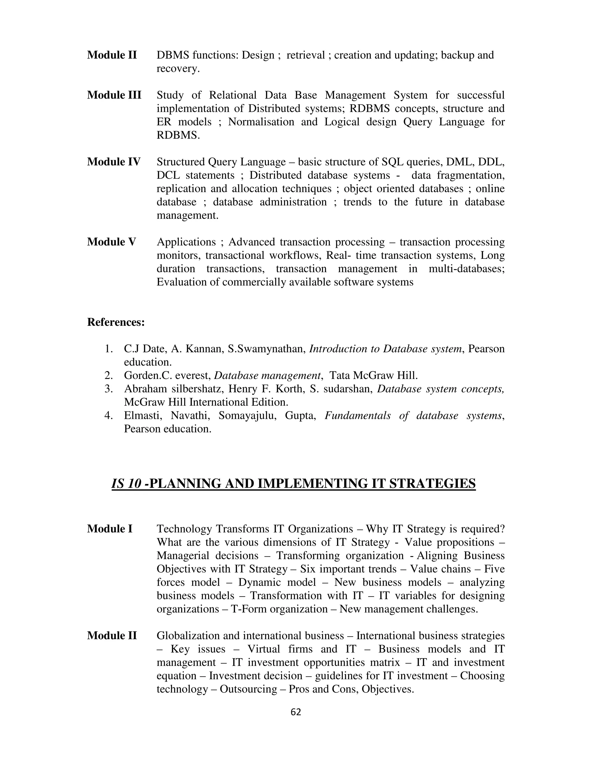 Module II     DBMS functions: Design ; retrieval ; creation and updating; backup and
              recovery.

Module III    Study of Relational Data Base Management System for successful
              implementation of Distributed systems; RDBMS concepts, structure and
              ER models ; Normalisation and Logical design Query Language for
              RDBMS.

Module IV     Structured Query Language – basic structure of SQL queries, DML, DDL,
              DCL statements ; Distributed database systems - data fragmentation,
              replication and allocation techniques ; object oriented databases ; online
              database ; database administration ; trends to the future in database
              management.

Module V      Applications ; Advanced transaction processing – transaction processing
              monitors, transactional workflows, Real- time transaction systems, Long
              duration transactions, transaction management in multi-databases;
              Evaluation of commercially available software systems


References:

   1. C.J Date, A. Kannan, S.Swamynathan, Introduction to Database system, Pearson
      education.
   2. Gorden.C. everest, Database management, Tata McGraw Hill.
   3. Abraham silbershatz, Henry F. Korth, S. sudarshan, Database system concepts,
      McGraw Hill International Edition.
   4. Elmasti, Navathi, Somayajulu, Gupta, Fundamentals of database systems,
      Pearson education.



    IS 10 -PLANNING AND IMPLEMENTING IT STRATEGIES


Module I      Technology Transforms IT Organizations – Why IT Strategy is required?
              What are the various dimensions of IT Strategy - Value propositions –
              Managerial decisions – Transforming organization - Aligning Business
              Objectives with IT Strategy – Six important trends – Value chains – Five
              forces model – Dynamic model – New business models – analyzing
              business models – Transformation with IT – IT variables for designing
              organizations – T-Form organization – New management challenges.

Module II     Globalization and international business – International business strategies
              – Key issues – Virtual firms and IT – Business models and IT
              management – IT investment opportunities matrix – IT and investment
              equation – Investment decision – guidelines for IT investment – Choosing
              technology – Outsourcing – Pros and Cons, Objectives.
                                           62
 