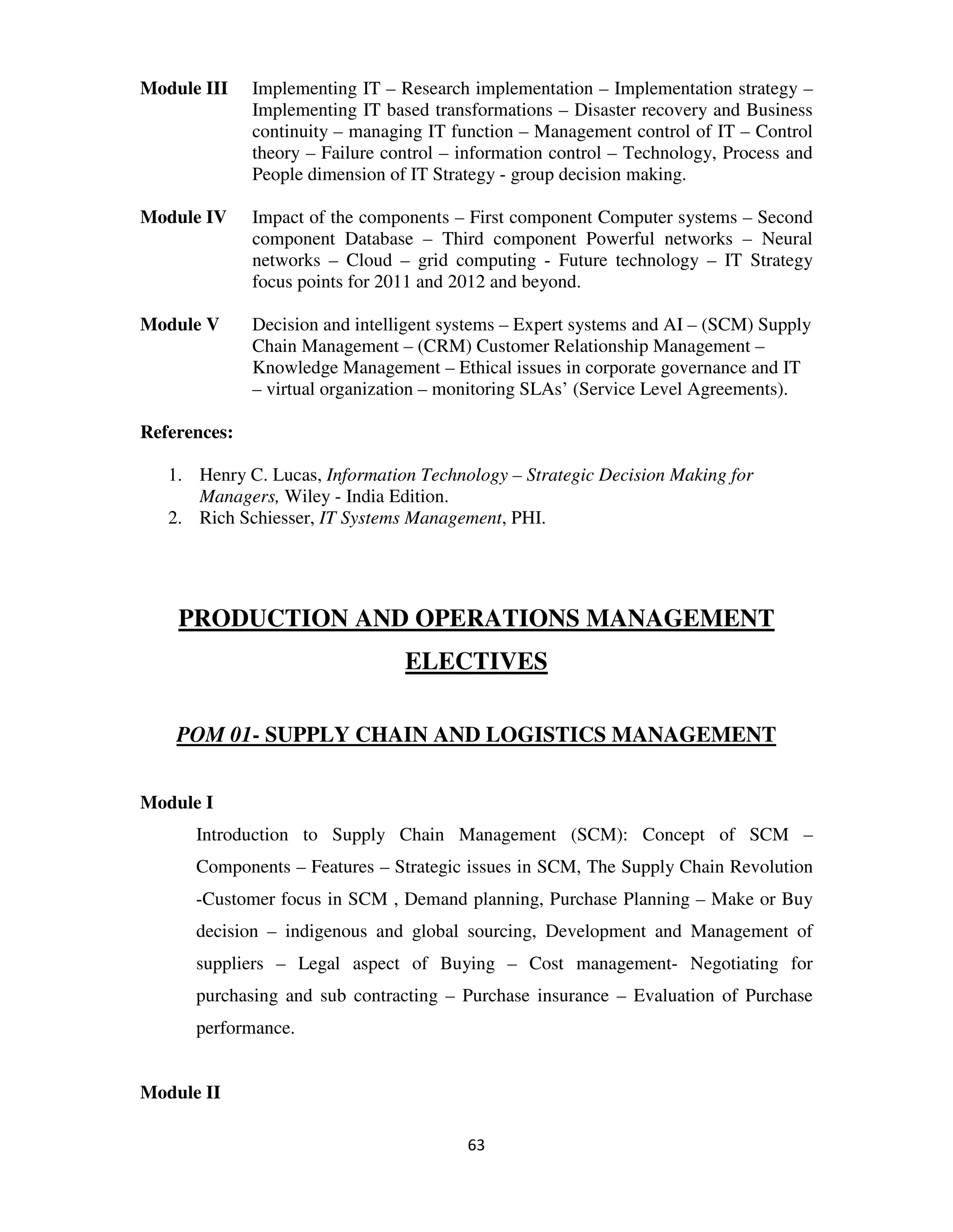 Module III    Implementing IT – Research implementation – Implementation strategy –
              Implementing IT based transformations – Disaster recovery and Business
              continuity – managing IT function – Management control of IT – Control
              theory – Failure control – information control – Technology, Process and
              People dimension of IT Strategy - group decision making.

Module IV     Impact of the components – First component Computer systems – Second
              component Database – Third component Powerful networks – Neural
              networks – Cloud – grid computing - Future technology – IT Strategy
              focus points for 2011 and 2012 and beyond.

Module V      Decision and intelligent systems – Expert systems and AI – (SCM) Supply
              Chain Management – (CRM) Customer Relationship Management –
              Knowledge Management – Ethical issues in corporate governance and IT
              – virtual organization – monitoring SLAs’ (Service Level Agreements).

References:

   1. Henry C. Lucas, Information Technology – Strategic Decision Making for
      Managers, Wiley - India Edition.
   2. Rich Schiesser, IT Systems Management, PHI.




    PRODUCTION AND OPERATIONS MANAGEMENT
                                 ELECTIVES

    POM 01- SUPPLY CHAIN AND LOGISTICS MANAGEMENT


Module I
      Introduction to Supply Chain Management (SCM): Concept of SCM –
      Components – Features – Strategic issues in SCM, The Supply Chain Revolution
      -Customer focus in SCM , Demand planning, Purchase Planning – Make or Buy
      decision – indigenous and global sourcing, Development and Management of
      suppliers – Legal aspect of Buying – Cost management- Negotiating for
      purchasing and sub contracting – Purchase insurance – Evaluation of Purchase
      performance.


Module II

                                         63
 