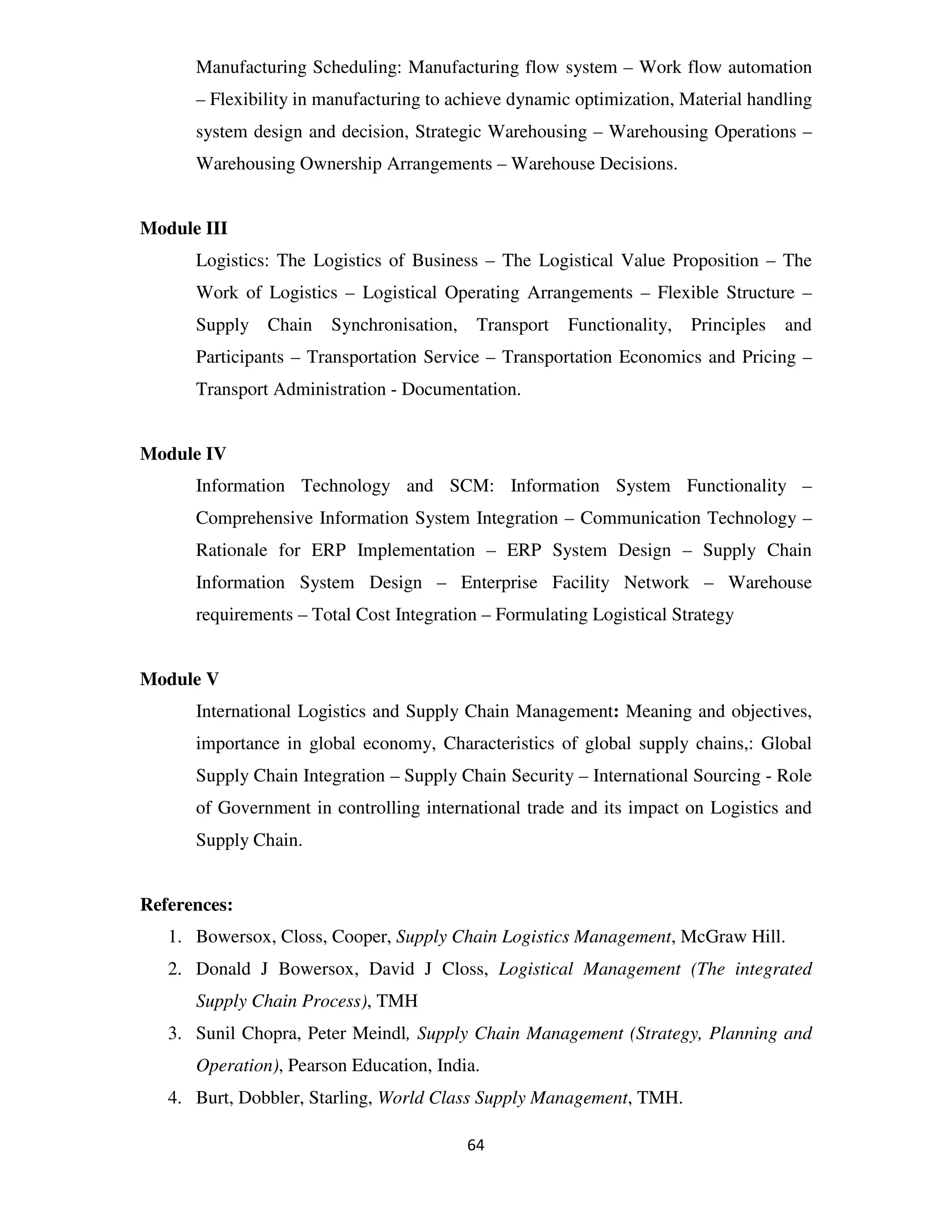 Manufacturing Scheduling: Manufacturing flow system – Work flow automation
      – Flexibility in manufacturing to achieve dynamic optimization, Material handling
      system design and decision, Strategic Warehousing – Warehousing Operations –
      Warehousing Ownership Arrangements – Warehouse Decisions.


Module III
      Logistics: The Logistics of Business – The Logistical Value Proposition – The
      Work of Logistics – Logistical Operating Arrangements – Flexible Structure –
      Supply Chain     Synchronisation,    Transport   Functionality,   Principles   and
      Participants – Transportation Service – Transportation Economics and Pricing –
      Transport Administration - Documentation.


Module IV
      Information Technology and SCM: Information System Functionality –
      Comprehensive Information System Integration – Communication Technology –
      Rationale for ERP Implementation – ERP System Design – Supply Chain
      Information System Design – Enterprise Facility Network – Warehouse
      requirements – Total Cost Integration – Formulating Logistical Strategy


Module V
      International Logistics and Supply Chain Management: Meaning and objectives,
      importance in global economy, Characteristics of global supply chains,: Global
      Supply Chain Integration – Supply Chain Security – International Sourcing - Role
      of Government in controlling international trade and its impact on Logistics and
      Supply Chain.


References:
   1. Bowersox, Closs, Cooper, Supply Chain Logistics Management, McGraw Hill.
   2. Donald J Bowersox, David J Closs, Logistical Management (The integrated
      Supply Chain Process), TMH
   3. Sunil Chopra, Peter Meindl, Supply Chain Management (Strategy, Planning and
      Operation), Pearson Education, India.
   4. Burt, Dobbler, Starling, World Class Supply Management, TMH.

                                          64
 