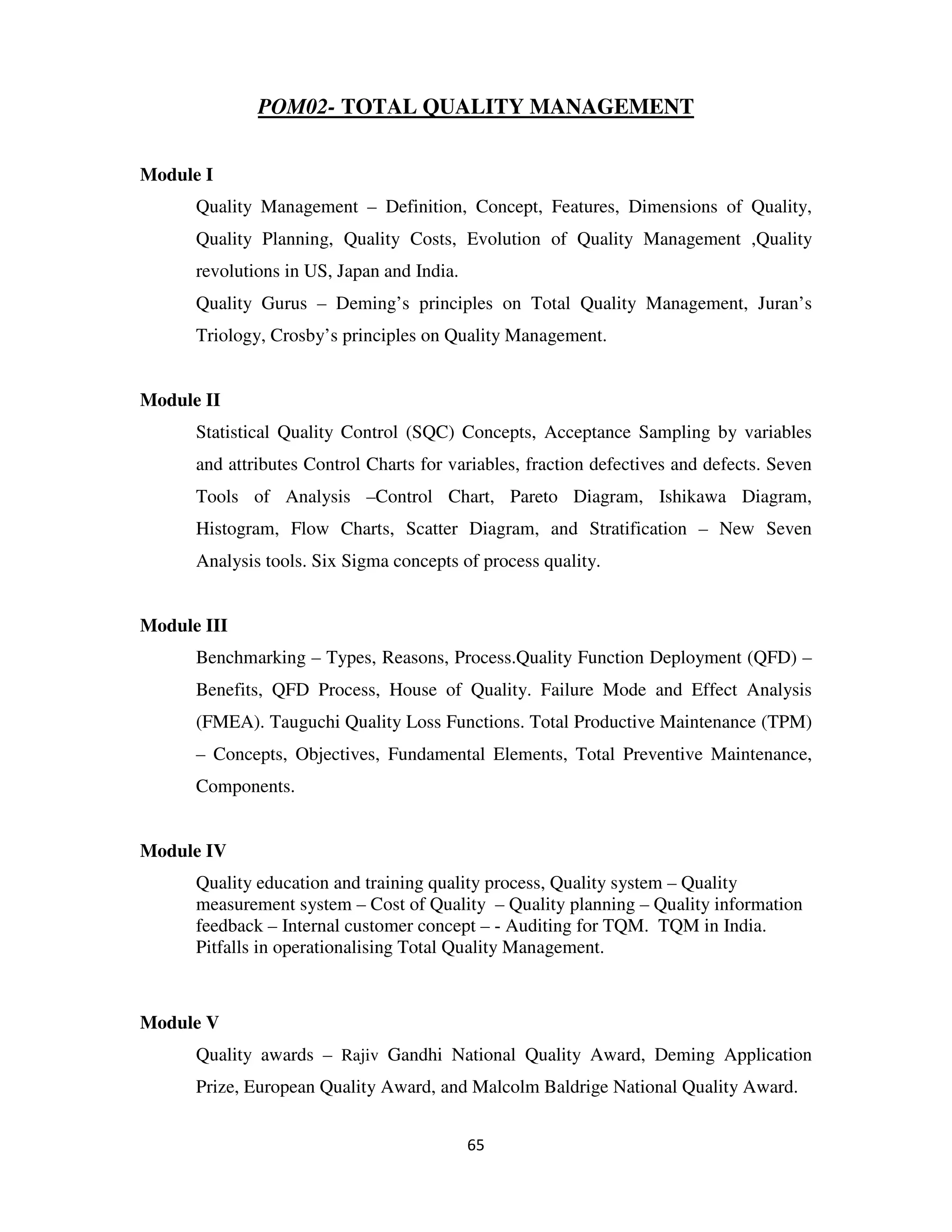 POM02- TOTAL QUALITY MANAGEMENT


Module I
      Quality Management – Definition, Concept, Features, Dimensions of Quality,
      Quality Planning, Quality Costs, Evolution of Quality Management ,Quality
      revolutions in US, Japan and India.
      Quality Gurus – Deming’s principles on Total Quality Management, Juran’s
      Triology, Crosby’s principles on Quality Management.


Module II
      Statistical Quality Control (SQC) Concepts, Acceptance Sampling by variables
      and attributes Control Charts for variables, fraction defectives and defects. Seven
      Tools of Analysis –Control Chart, Pareto Diagram, Ishikawa Diagram,
      Histogram, Flow Charts, Scatter Diagram, and Stratification – New Seven
      Analysis tools. Six Sigma concepts of process quality.


Module III
      Benchmarking – Types, Reasons, Process.Quality Function Deployment (QFD) –
      Benefits, QFD Process, House of Quality. Failure Mode and Effect Analysis
      (FMEA). Tauguchi Quality Loss Functions. Total Productive Maintenance (TPM)
      – Concepts, Objectives, Fundamental Elements, Total Preventive Maintenance,
      Components.


Module IV
      Quality education and training quality process, Quality system – Quality
      measurement system – Cost of Quality – Quality planning – Quality information
      feedback – Internal customer concept – - Auditing for TQM. TQM in India.
      Pitfalls in operationalising Total Quality Management.



Module V
      Quality awards – Rajiv Gandhi National Quality Award, Deming Application
      Prize, European Quality Award, and Malcolm Baldrige National Quality Award.


                                            65
 