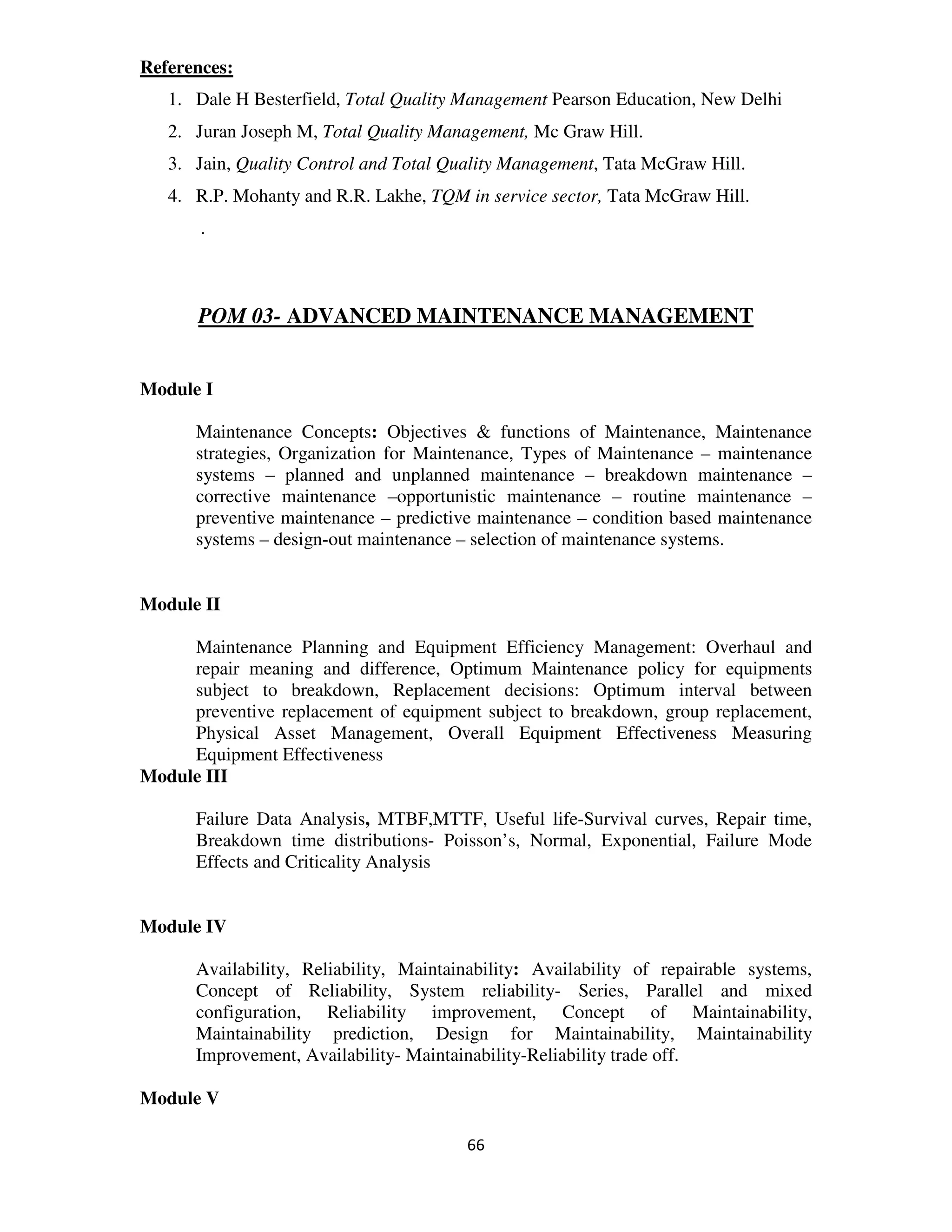 References:
   1. Dale H Besterfield, Total Quality Management Pearson Education, New Delhi
   2. Juran Joseph M, Total Quality Management, Mc Graw Hill.
   3. Jain, Quality Control and Total Quality Management, Tata McGraw Hill.
   4. R.P. Mohanty and R.R. Lakhe, TQM in service sector, Tata McGraw Hill.
       .



       POM 03- ADVANCED MAINTENANCE MANAGEMENT


Module I

      Maintenance Concepts: Objectives & functions of Maintenance, Maintenance
      strategies, Organization for Maintenance, Types of Maintenance – maintenance
      systems – planned and unplanned maintenance – breakdown maintenance –
      corrective maintenance –opportunistic maintenance – routine maintenance –
      preventive maintenance – predictive maintenance – condition based maintenance
      systems – design-out maintenance – selection of maintenance systems.


Module II

     Maintenance Planning and Equipment Efficiency Management: Overhaul and
     repair meaning and difference, Optimum Maintenance policy for equipments
     subject to breakdown, Replacement decisions: Optimum interval between
     preventive replacement of equipment subject to breakdown, group replacement,
     Physical Asset Management, Overall Equipment Effectiveness Measuring
     Equipment Effectiveness
Module III

      Failure Data Analysis, MTBF,MTTF, Useful life-Survival curves, Repair time,
      Breakdown time distributions- Poisson’s, Normal, Exponential, Failure Mode
      Effects and Criticality Analysis


Module IV

      Availability, Reliability, Maintainability: Availability of repairable systems,
      Concept of Reliability, System reliability- Series, Parallel and mixed
      configuration, Reliability improvement, Concept of Maintainability,
      Maintainability prediction, Design for Maintainability, Maintainability
      Improvement, Availability- Maintainability-Reliability trade off.

Module V

                                        66
 