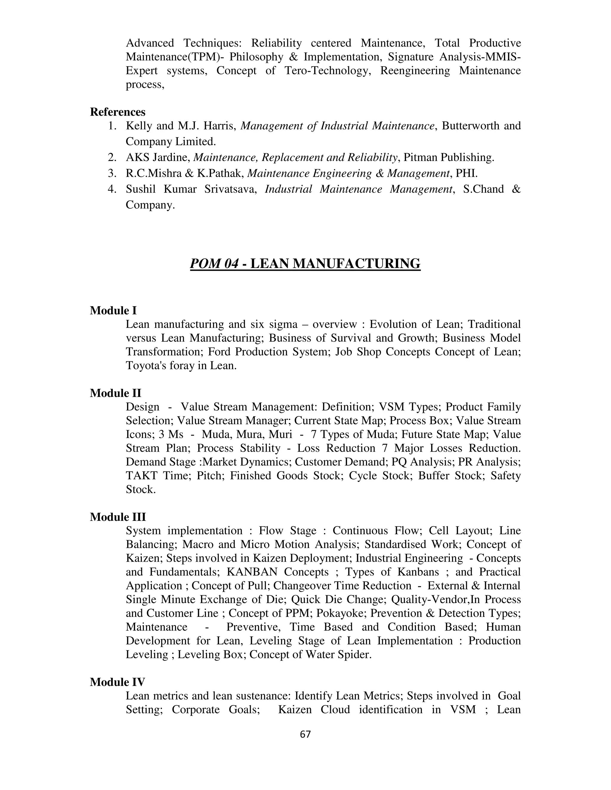 Advanced Techniques: Reliability centered Maintenance, Total Productive
       Maintenance(TPM)- Philosophy & Implementation, Signature Analysis-MMIS-
       Expert systems, Concept of Tero-Technology, Reengineering Maintenance
       process,

References
   1. Kelly and M.J. Harris, Management of Industrial Maintenance, Butterworth and
      Company Limited.
   2. AKS Jardine, Maintenance, Replacement and Reliability, Pitman Publishing.
   3. R.C.Mishra & K.Pathak, Maintenance Engineering & Management, PHI.
   4. Sushil Kumar Srivatsava, Industrial Maintenance Management, S.Chand &
      Company.



                   POM 04 - LEAN MANUFACTURING


Module I
     Lean manufacturing and six sigma – overview : Evolution of Lean; Traditional
     versus Lean Manufacturing; Business of Survival and Growth; Business Model
     Transformation; Ford Production System; Job Shop Concepts Concept of Lean;
     Toyota's foray in Lean.

Module II
     Design - Value Stream Management: Definition; VSM Types; Product Family
     Selection; Value Stream Manager; Current State Map; Process Box; Value Stream
     Icons; 3 Ms - Muda, Mura, Muri - 7 Types of Muda; Future State Map; Value
     Stream Plan; Process Stability - Loss Reduction 7 Major Losses Reduction.
     Demand Stage :Market Dynamics; Customer Demand; PQ Analysis; PR Analysis;
     TAKT Time; Pitch; Finished Goods Stock; Cycle Stock; Buffer Stock; Safety
     Stock.

Module III
     System implementation : Flow Stage : Continuous Flow; Cell Layout; Line
     Balancing; Macro and Micro Motion Analysis; Standardised Work; Concept of
     Kaizen; Steps involved in Kaizen Deployment; Industrial Engineering - Concepts
     and Fundamentals; KANBAN Concepts ; Types of Kanbans ; and Practical
     Application ; Concept of Pull; Changeover Time Reduction - External & Internal
     Single Minute Exchange of Die; Quick Die Change; Quality-Vendor,In Process
     and Customer Line ; Concept of PPM; Pokayoke; Prevention & Detection Types;
     Maintenance - Preventive, Time Based and Condition Based; Human
     Development for Lean, Leveling Stage of Lean Implementation : Production
     Leveling ; Leveling Box; Concept of Water Spider.

Module IV
     Lean metrics and lean sustenance: Identify Lean Metrics; Steps involved in Goal
     Setting; Corporate Goals;     Kaizen Cloud identification in VSM ; Lean

                                        67
 