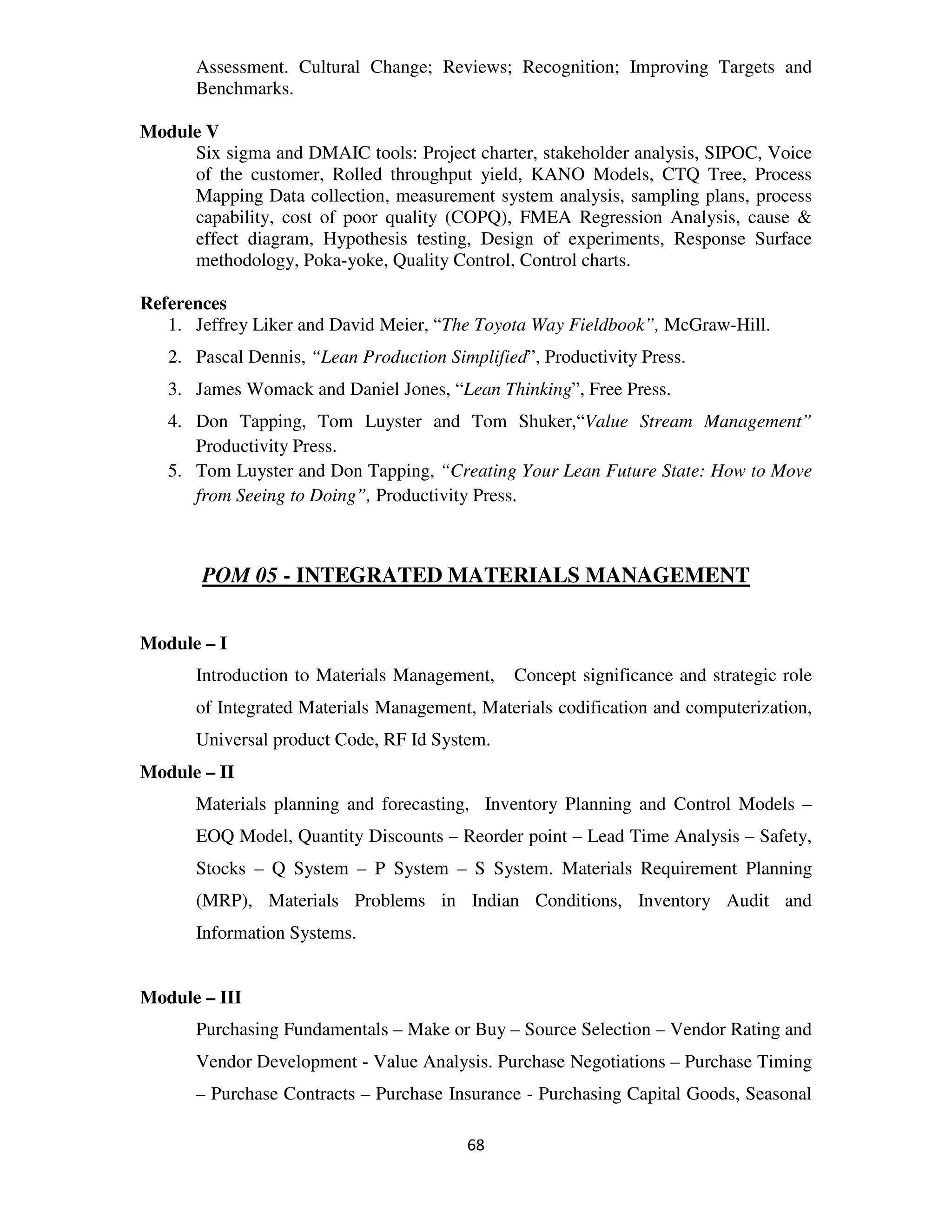 Assessment. Cultural Change; Reviews; Recognition; Improving Targets and
      Benchmarks.

Module V
     Six sigma and DMAIC tools: Project charter, stakeholder analysis, SIPOC, Voice
     of the customer, Rolled throughput yield, KANO Models, CTQ Tree, Process
     Mapping Data collection, measurement system analysis, sampling plans, process
     capability, cost of poor quality (COPQ), FMEA Regression Analysis, cause &
     effect diagram, Hypothesis testing, Design of experiments, Response Surface
     methodology, Poka-yoke, Quality Control, Control charts.

References
   1. Jeffrey Liker and David Meier, “The Toyota Way Fieldbook”, McGraw-Hill.
   2. Pascal Dennis, “Lean Production Simplified”, Productivity Press.
   3. James Womack and Daniel Jones, “Lean Thinking”, Free Press.
   4. Don Tapping, Tom Luyster and Tom Shuker,“Value Stream Management”
      Productivity Press.
   5. Tom Luyster and Don Tapping, “Creating Your Lean Future State: How to Move
      from Seeing to Doing”, Productivity Press.



       POM 05 - INTEGRATED MATERIALS MANAGEMENT


Module – I
      Introduction to Materials Management,    Concept significance and strategic role
      of Integrated Materials Management, Materials codification and computerization,
      Universal product Code, RF Id System.
Module – II
      Materials planning and forecasting, Inventory Planning and Control Models –
      EOQ Model, Quantity Discounts – Reorder point – Lead Time Analysis – Safety,
      Stocks – Q System – P System – S System. Materials Requirement Planning
      (MRP), Materials Problems in Indian Conditions, Inventory Audit and
      Information Systems.


Module – III
      Purchasing Fundamentals – Make or Buy – Source Selection – Vendor Rating and
      Vendor Development - Value Analysis. Purchase Negotiations – Purchase Timing
      – Purchase Contracts – Purchase Insurance - Purchasing Capital Goods, Seasonal

                                         68
 