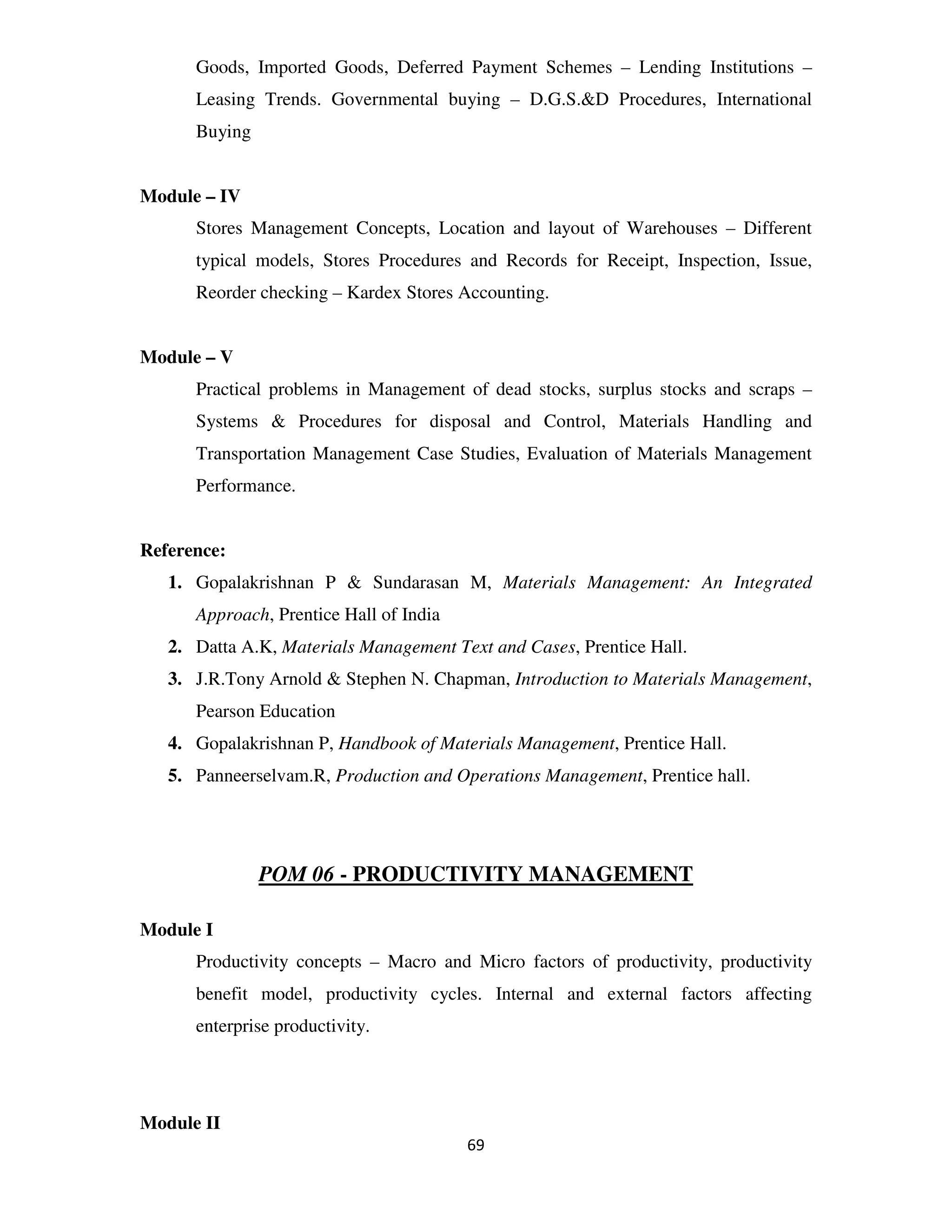 Goods, Imported Goods, Deferred Payment Schemes – Lending Institutions –
      Leasing Trends. Governmental buying – D.G.S.&D Procedures, International
      Buying


Module – IV
      Stores Management Concepts, Location and layout of Warehouses – Different
      typical models, Stores Procedures and Records for Receipt, Inspection, Issue,
      Reorder checking – Kardex Stores Accounting.


Module – V
      Practical problems in Management of dead stocks, surplus stocks and scraps –
      Systems & Procedures for disposal and Control, Materials Handling and
      Transportation Management Case Studies, Evaluation of Materials Management
      Performance.


Reference:
   1. Gopalakrishnan P & Sundarasan M, Materials Management: An Integrated
      Approach, Prentice Hall of India
   2. Datta A.K, Materials Management Text and Cases, Prentice Hall.
   3. J.R.Tony Arnold & Stephen N. Chapman, Introduction to Materials Management,
      Pearson Education
   4. Gopalakrishnan P, Handbook of Materials Management, Prentice Hall.
   5. Panneerselvam.R, Production and Operations Management, Prentice hall.




               POM 06 - PRODUCTIVITY MANAGEMENT

Module I
      Productivity concepts – Macro and Micro factors of productivity, productivity
      benefit model, productivity cycles. Internal and external factors affecting
      enterprise productivity.




Module II
                                         69
 