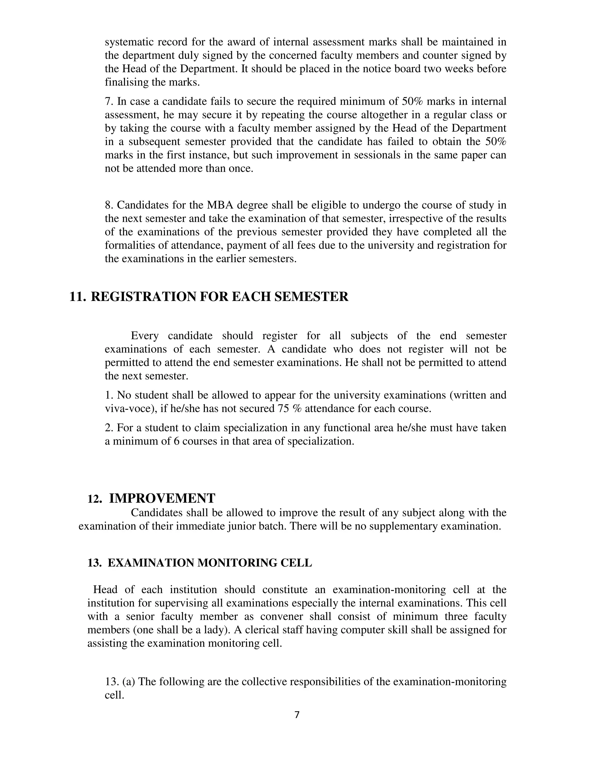 systematic record for the award of internal assessment marks shall be maintained in
      the department duly signed by the concerned faculty members and counter signed by
      the Head of the Department. It should be placed in the notice board two weeks before
      finalising the marks.
      7. In case a candidate fails to secure the required minimum of 50% marks in internal
      assessment, he may secure it by repeating the course altogether in a regular class or
      by taking the course with a faculty member assigned by the Head of the Department
      in a subsequent semester provided that the candidate has failed to obtain the 50%
      marks in the first instance, but such improvement in sessionals in the same paper can
      not be attended more than once.


      8. Candidates for the MBA degree shall be eligible to undergo the course of study in
      the next semester and take the examination of that semester, irrespective of the results
      of the examinations of the previous semester provided they have completed all the
      formalities of attendance, payment of all fees due to the university and registration for
      the examinations in the earlier semesters.


11. REGISTRATION FOR EACH SEMESTER

            Every candidate should register for all subjects of the end semester
      examinations of each semester. A candidate who does not register will not be
      permitted to attend the end semester examinations. He shall not be permitted to attend
      the next semester.
      1. No student shall be allowed to appear for the university examinations (written and
      viva-voce), if he/she has not secured 75 % attendance for each course.
      2. For a student to claim specialization in any functional area he/she must have taken
      a minimum of 6 courses in that area of specialization.



   12. IMPROVEMENT
           Candidates shall be allowed to improve the result of any subject along with the
 examination of their immediate junior batch. There will be no supplementary examination.


  13. EXAMINATION MONITORING CELL

   Head of each institution should constitute an examination-monitoring cell at the
  institution for supervising all examinations especially the internal examinations. This cell
  with a senior faculty member as convener shall consist of minimum three faculty
  members (one shall be a lady). A clerical staff having computer skill shall be assigned for
  assisting the examination monitoring cell.


      13. (a) The following are the collective responsibilities of the examination-monitoring
      cell.
                                               7
 