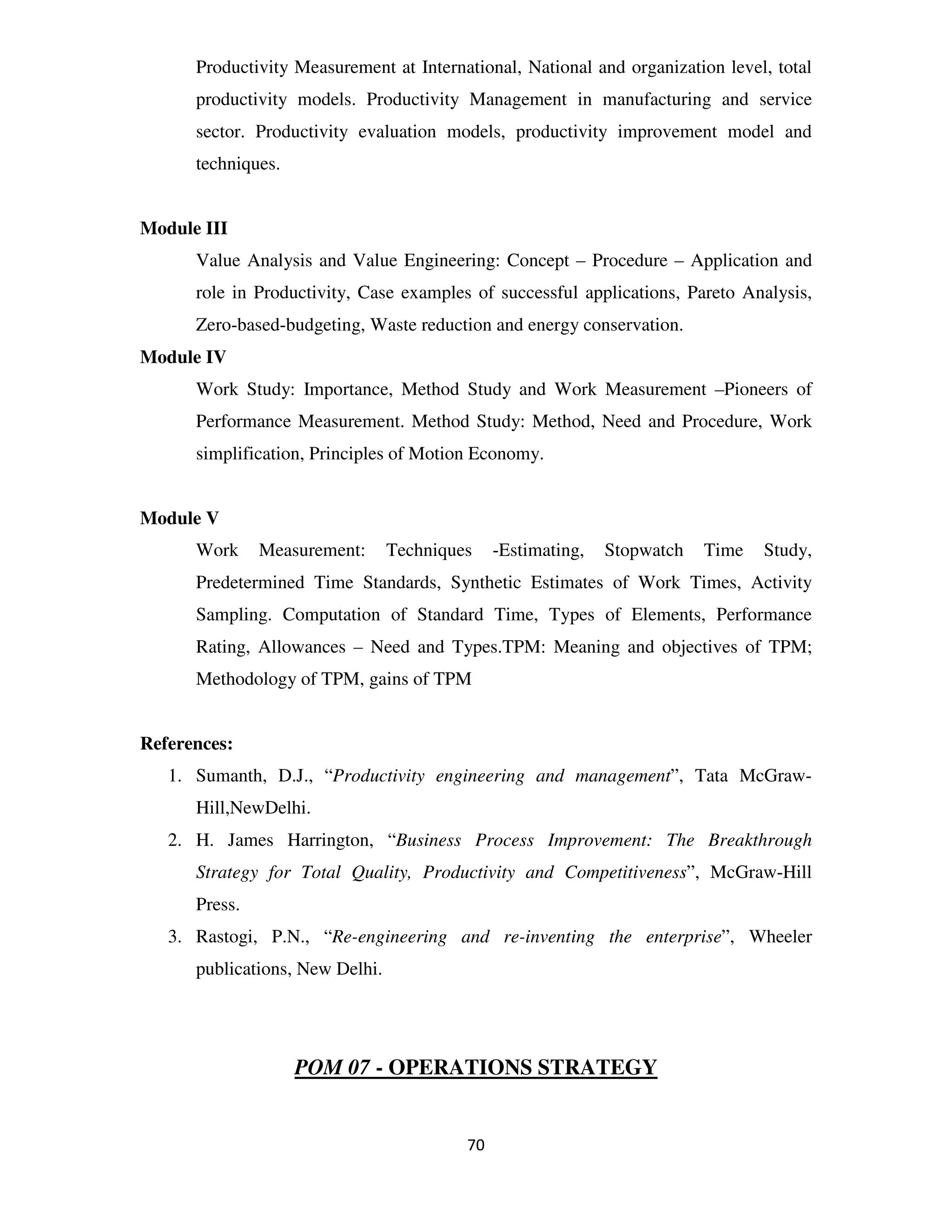 Productivity Measurement at International, National and organization level, total
      productivity models. Productivity Management in manufacturing and service
      sector. Productivity evaluation models, productivity improvement model and
      techniques.


Module III
      Value Analysis and Value Engineering: Concept – Procedure – Application and
      role in Productivity, Case examples of successful applications, Pareto Analysis,
      Zero-based-budgeting, Waste reduction and energy conservation.
Module IV
      Work Study: Importance, Method Study and Work Measurement –Pioneers of
      Performance Measurement. Method Study: Method, Need and Procedure, Work
      simplification, Principles of Motion Economy.


Module V
      Work     Measurement:      Techniques    -Estimating,   Stopwatch   Time   Study,
      Predetermined Time Standards, Synthetic Estimates of Work Times, Activity
      Sampling. Computation of Standard Time, Types of Elements, Performance
      Rating, Allowances – Need and Types.TPM: Meaning and objectives of TPM;
      Methodology of TPM, gains of TPM


References:
   1. Sumanth, D.J., “Productivity engineering and management”, Tata McGraw-
      Hill,NewDelhi.
   2. H. James Harrington, “Business Process Improvement: The Breakthrough
      Strategy for Total Quality, Productivity and Competitiveness”, McGraw-Hill
      Press.
   3. Rastogi, P.N., “Re-engineering and re-inventing the enterprise”, Wheeler
      publications, New Delhi.




                    POM 07 - OPERATIONS STRATEGY


                                          70
 
