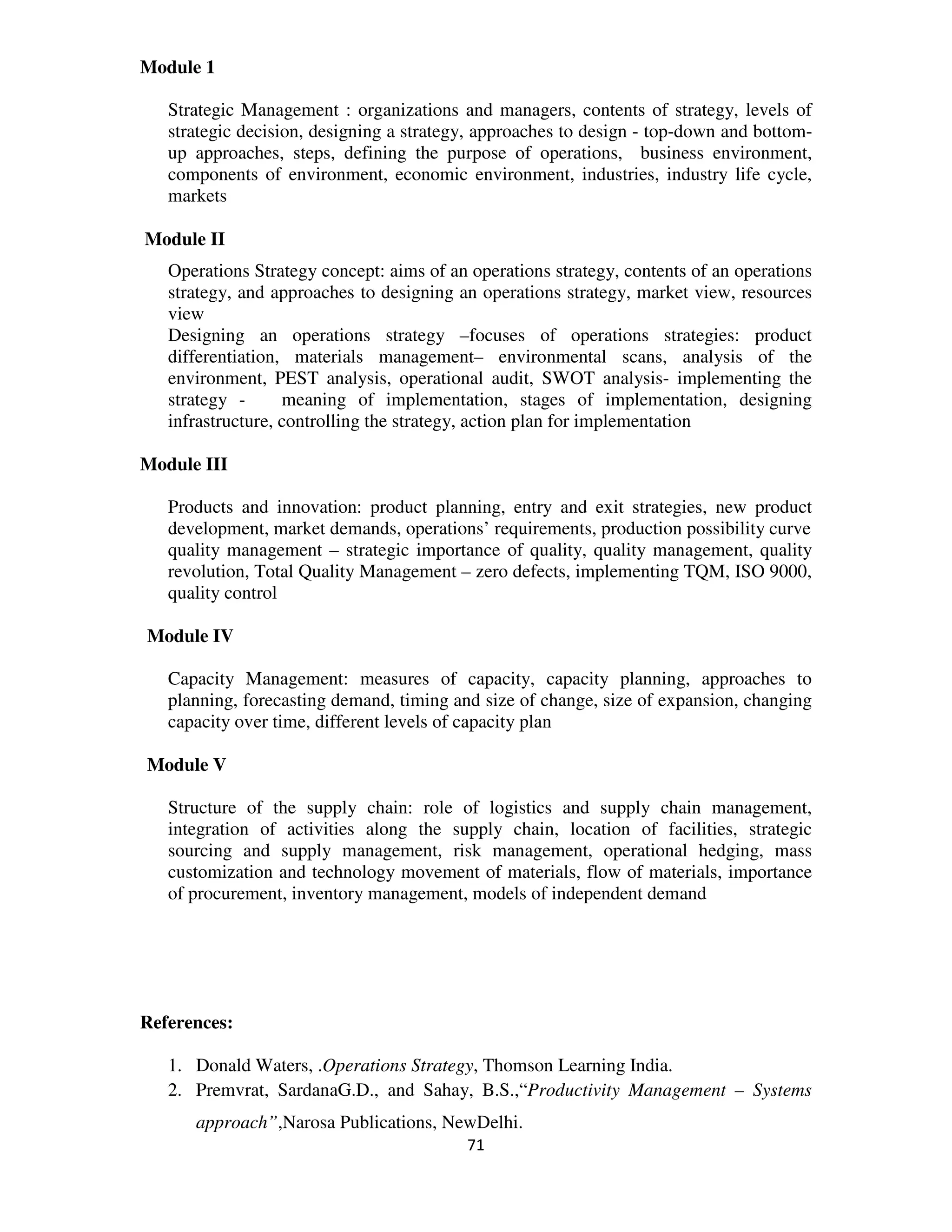 Module 1

   Strategic Management : organizations and managers, contents of strategy, levels of
   strategic decision, designing a strategy, approaches to design - top-down and bottom-
   up approaches, steps, defining the purpose of operations, business environment,
   components of environment, economic environment, industries, industry life cycle,
   markets

Module II
   Operations Strategy concept: aims of an operations strategy, contents of an operations
   strategy, and approaches to designing an operations strategy, market view, resources
   view
   Designing an operations strategy –focuses of operations strategies: product
   differentiation, materials management– environmental scans, analysis of the
   environment, PEST analysis, operational audit, SWOT analysis- implementing the
   strategy -      meaning of implementation, stages of implementation, designing
   infrastructure, controlling the strategy, action plan for implementation

Module III

   Products and innovation: product planning, entry and exit strategies, new product
   development, market demands, operations’ requirements, production possibility curve
   quality management – strategic importance of quality, quality management, quality
   revolution, Total Quality Management – zero defects, implementing TQM, ISO 9000,
   quality control

Module IV

   Capacity Management: measures of capacity, capacity planning, approaches to
   planning, forecasting demand, timing and size of change, size of expansion, changing
   capacity over time, different levels of capacity plan

Module V

   Structure of the supply chain: role of logistics and supply chain management,
   integration of activities along the supply chain, location of facilities, strategic
   sourcing and supply management, risk management, operational hedging, mass
   customization and technology movement of materials, flow of materials, importance
   of procurement, inventory management, models of independent demand




References:

   1. Donald Waters, .Operations Strategy, Thomson Learning India.
   2. Premvrat, SardanaG.D., and Sahay, B.S.,“Productivity Management – Systems
      approach”,Narosa Publications, NewDelhi.
                                          71
 
