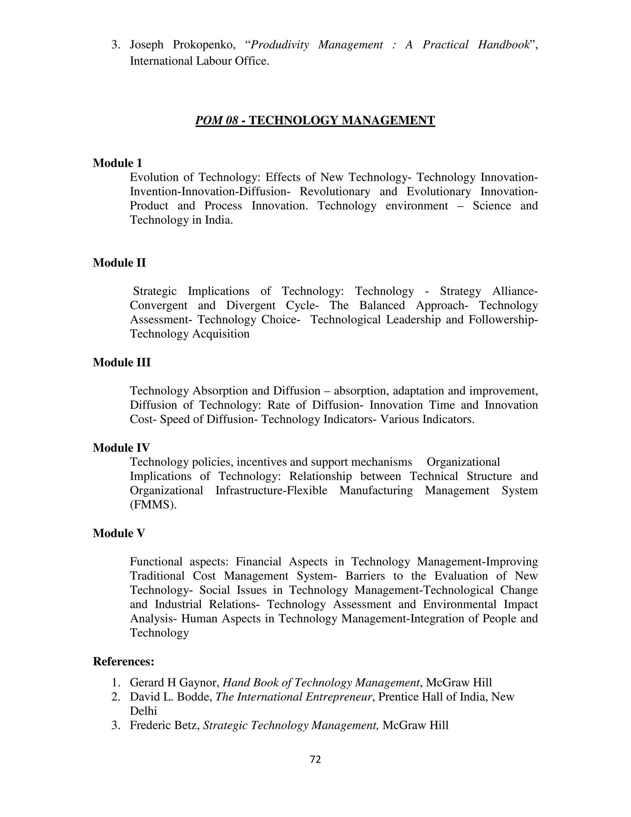 3. Joseph Prokopenko, “Produdivity Management : A Practical Handbook”,
      International Labour Office.



                   POM 08 - TECHNOLOGY MANAGEMENT


Module 1
     Evolution of Technology: Effects of New Technology- Technology Innovation-
     Invention-Innovation-Diffusion- Revolutionary and Evolutionary Innovation-
     Product and Process Innovation. Technology environment – Science and
     Technology in India.


Module II

      Strategic Implications of Technology: Technology - Strategy Alliance-
      Convergent and Divergent Cycle- The Balanced Approach- Technology
      Assessment- Technology Choice- Technological Leadership and Followership-
      Technology Acquisition

Module III

      Technology Absorption and Diffusion – absorption, adaptation and improvement,
      Diffusion of Technology: Rate of Diffusion- Innovation Time and Innovation
      Cost- Speed of Diffusion- Technology Indicators- Various Indicators.

Module IV
     Technology policies, incentives and support mechanisms Organizational
     Implications of Technology: Relationship between Technical Structure and
     Organizational Infrastructure-Flexible Manufacturing Management System
     (FMMS).

Module V

      Functional aspects: Financial Aspects in Technology Management-Improving
      Traditional Cost Management System- Barriers to the Evaluation of New
      Technology- Social Issues in Technology Management-Technological Change
      and Industrial Relations- Technology Assessment and Environmental Impact
      Analysis- Human Aspects in Technology Management-Integration of People and
      Technology

References:
   1. Gerard H Gaynor, Hand Book of Technology Management, McGraw Hill
   2. David L. Bodde, The International Entrepreneur, Prentice Hall of India, New
      Delhi
   3. Frederic Betz, Strategic Technology Management, McGraw Hill

                                         72
 