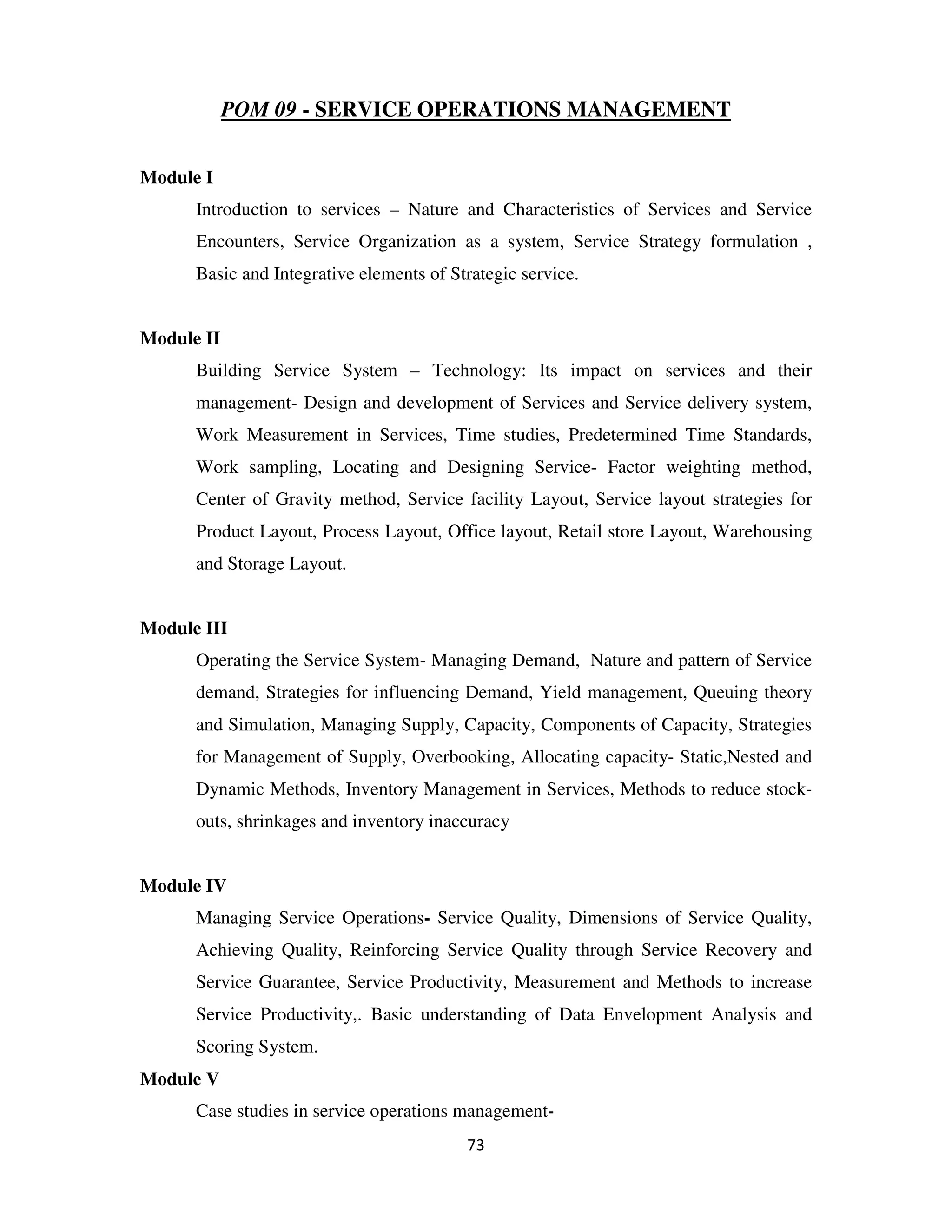 POM 09 - SERVICE OPERATIONS MANAGEMENT


Module I
      Introduction to services – Nature and Characteristics of Services and Service
      Encounters, Service Organization as a system, Service Strategy formulation ,
      Basic and Integrative elements of Strategic service.


Module II
      Building Service System – Technology: Its impact on services and their
      management- Design and development of Services and Service delivery system,
      Work Measurement in Services, Time studies, Predetermined Time Standards,
      Work sampling, Locating and Designing Service- Factor weighting method,
      Center of Gravity method, Service facility Layout, Service layout strategies for
      Product Layout, Process Layout, Office layout, Retail store Layout, Warehousing
      and Storage Layout.


Module III
      Operating the Service System- Managing Demand, Nature and pattern of Service
      demand, Strategies for influencing Demand, Yield management, Queuing theory
      and Simulation, Managing Supply, Capacity, Components of Capacity, Strategies
      for Management of Supply, Overbooking, Allocating capacity- Static,Nested and
      Dynamic Methods, Inventory Management in Services, Methods to reduce stock-
      outs, shrinkages and inventory inaccuracy


Module IV
      Managing Service Operations- Service Quality, Dimensions of Service Quality,
      Achieving Quality, Reinforcing Service Quality through Service Recovery and
      Service Guarantee, Service Productivity, Measurement and Methods to increase
      Service Productivity,. Basic understanding of Data Envelopment Analysis and
      Scoring System.
Module V
      Case studies in service operations management-
                                          73
 
