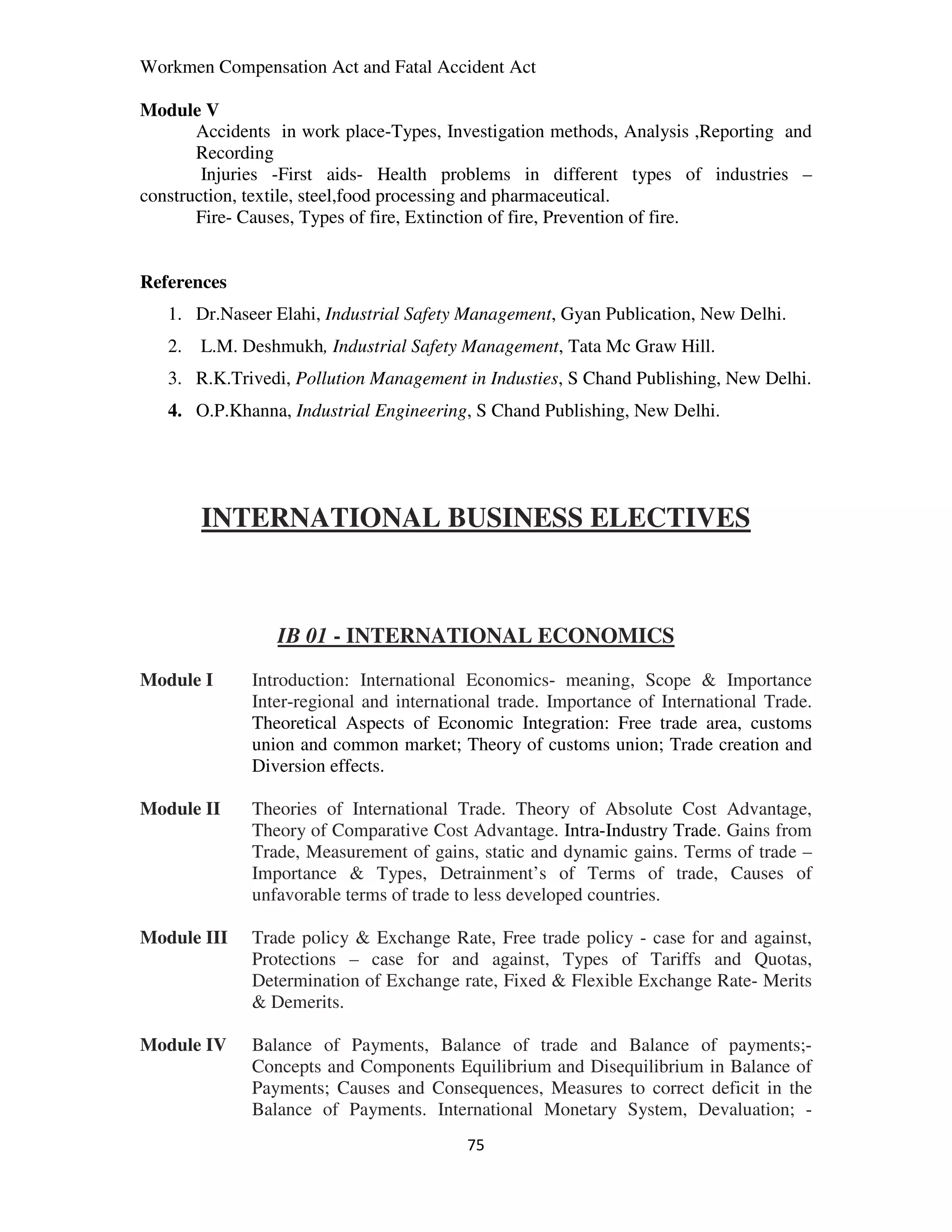 Workmen Compensation Act and Fatal Accident Act

Module V
       Accidents in work place-Types, Investigation methods, Analysis ,Reporting and
       Recording
        Injuries -First aids- Health problems in different types of industries –
construction, textile, steel,food processing and pharmaceutical.
       Fire- Causes, Types of fire, Extinction of fire, Prevention of fire.


References
   1. Dr.Naseer Elahi, Industrial Safety Management, Gyan Publication, New Delhi.
   2.   L.M. Deshmukh, Industrial Safety Management, Tata Mc Graw Hill.
   3. R.K.Trivedi, Pollution Management in Industies, S Chand Publishing, New Delhi.
   4. O.P.Khanna, Industrial Engineering, S Chand Publishing, New Delhi.




        INTERNATIONAL BUSINESS ELECTIVES



                 IB 01 - INTERNATIONAL ECONOMICS
Module I      Introduction: International Economics- meaning, Scope & Importance
              Inter-regional and international trade. Importance of International Trade.
              Theoretical Aspects of Economic Integration: Free trade area, customs
              union and common market; Theory of customs union; Trade creation and
              Diversion effects.

Module II     Theories of International Trade. Theory of Absolute Cost Advantage,
              Theory of Comparative Cost Advantage. Intra-Industry Trade. Gains from
              Trade, Measurement of gains, static and dynamic gains. Terms of trade –
              Importance & Types, Detrainment’s of Terms of trade, Causes of
              unfavorable terms of trade to less developed countries.

Module III    Trade policy & Exchange Rate, Free trade policy - case for and against,
              Protections – case for and against, Types of Tariffs and Quotas,
              Determination of Exchange rate, Fixed & Flexible Exchange Rate- Merits
              & Demerits.

Module IV     Balance of Payments, Balance of trade and Balance of payments;-
              Concepts and Components Equilibrium and Disequilibrium in Balance of
              Payments; Causes and Consequences, Measures to correct deficit in the
              Balance of Payments. International Monetary System, Devaluation; -
                                          75
 