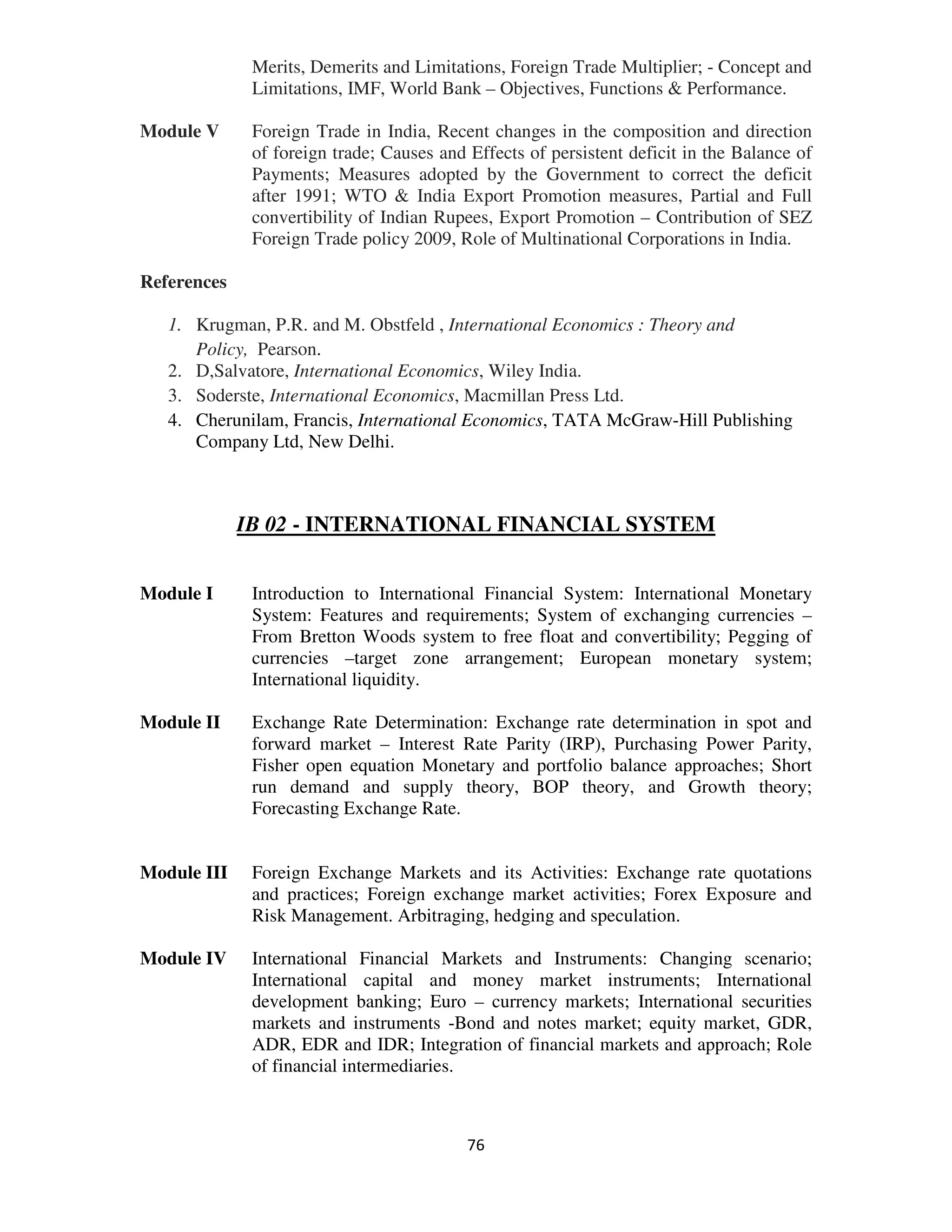 Merits, Demerits and Limitations, Foreign Trade Multiplier; - Concept and
              Limitations, IMF, World Bank – Objectives, Functions & Performance.

Module V      Foreign Trade in India, Recent changes in the composition and direction
              of foreign trade; Causes and Effects of persistent deficit in the Balance of
              Payments; Measures adopted by the Government to correct the deficit
              after 1991; WTO & India Export Promotion measures, Partial and Full
              convertibility of Indian Rupees, Export Promotion – Contribution of SEZ
              Foreign Trade policy 2009, Role of Multinational Corporations in India.

References

   1. Krugman, P.R. and M. Obstfeld , International Economics : Theory and
      Policy, Pearson.
   2. D,Salvatore, International Economics, Wiley India.
   3. Soderste, International Economics, Macmillan Press Ltd.
   4. Cherunilam, Francis, International Economics, TATA McGraw-Hill Publishing
      Company Ltd, New Delhi.



             IB 02 - INTERNATIONAL FINANCIAL SYSTEM


Module I      Introduction to International Financial System: International Monetary
              System: Features and requirements; System of exchanging currencies –
              From Bretton Woods system to free float and convertibility; Pegging of
              currencies –target zone arrangement; European monetary system;
              International liquidity.

Module II     Exchange Rate Determination: Exchange rate determination in spot and
              forward market – Interest Rate Parity (IRP), Purchasing Power Parity,
              Fisher open equation Monetary and portfolio balance approaches; Short
              run demand and supply theory, BOP theory, and Growth theory;
              Forecasting Exchange Rate.


Module III    Foreign Exchange Markets and its Activities: Exchange rate quotations
              and practices; Foreign exchange market activities; Forex Exposure and
              Risk Management. Arbitraging, hedging and speculation.

Module IV     International Financial Markets and Instruments: Changing scenario;
              International capital and money market instruments; International
              development banking; Euro – currency markets; International securities
              markets and instruments -Bond and notes market; equity market, GDR,
              ADR, EDR and IDR; Integration of financial markets and approach; Role
              of financial intermediaries.



                                           76
 