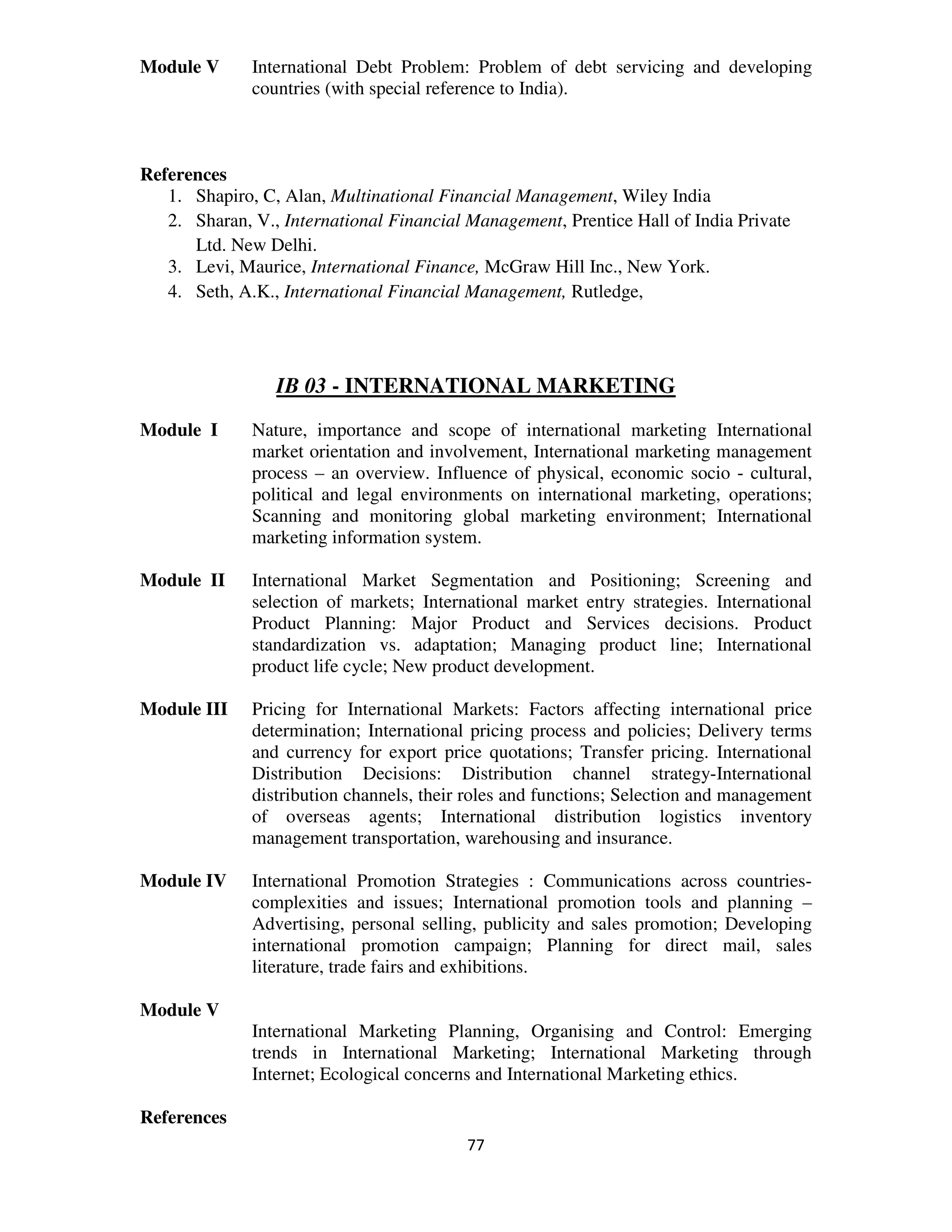 Module V      International Debt Problem: Problem of debt servicing and developing
              countries (with special reference to India).



References
   1. Shapiro, C, Alan, Multinational Financial Management, Wiley India
   2. Sharan, V., International Financial Management, Prentice Hall of India Private
      Ltd. New Delhi.
   3. Levi, Maurice, International Finance, McGraw Hill Inc., New York.
   4. Seth, A.K., International Financial Management, Rutledge,




                 IB 03 - INTERNATIONAL MARKETING
Module I      Nature, importance and scope of international marketing International
              market orientation and involvement, International marketing management
              process – an overview. Influence of physical, economic socio - cultural,
              political and legal environments on international marketing, operations;
              Scanning and monitoring global marketing environment; International
              marketing information system.

Module II     International Market Segmentation and Positioning; Screening and
              selection of markets; International market entry strategies. International
              Product Planning: Major Product and Services decisions. Product
              standardization vs. adaptation; Managing product line; International
              product life cycle; New product development.

Module III    Pricing for International Markets: Factors affecting international price
              determination; International pricing process and policies; Delivery terms
              and currency for export price quotations; Transfer pricing. International
              Distribution Decisions: Distribution channel strategy-International
              distribution channels, their roles and functions; Selection and management
              of overseas agents; International distribution logistics inventory
              management transportation, warehousing and insurance.

Module IV     International Promotion Strategies : Communications across countries-
              complexities and issues; International promotion tools and planning –
              Advertising, personal selling, publicity and sales promotion; Developing
              international promotion campaign; Planning for direct mail, sales
              literature, trade fairs and exhibitions.

Module V
              International Marketing Planning, Organising and Control: Emerging
              trends in International Marketing; International Marketing through
              Internet; Ecological concerns and International Marketing ethics.

References
                                          77
 