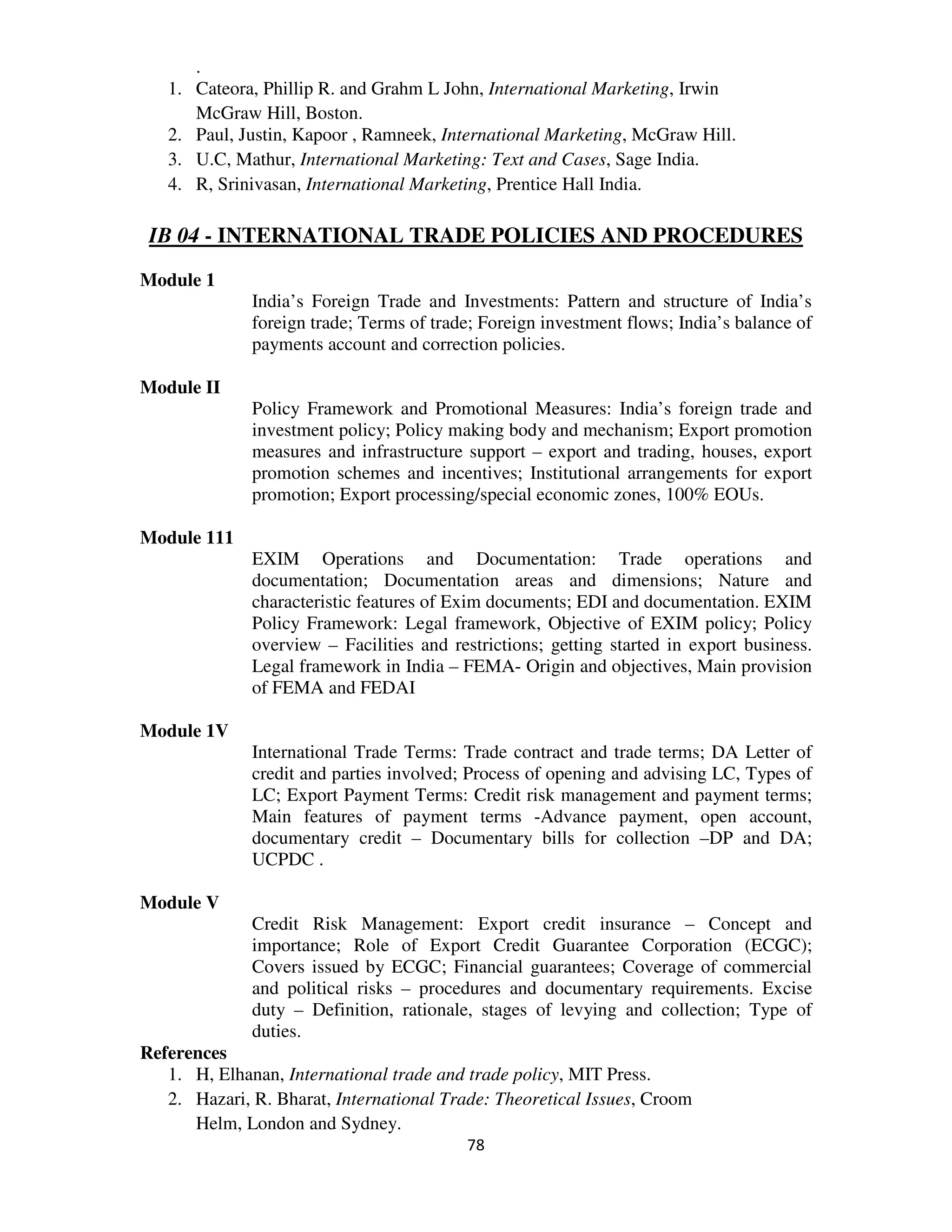.
   1.   Cateora, Phillip R. and Grahm L John, International Marketing, Irwin
        McGraw Hill, Boston.
   2.   Paul, Justin, Kapoor , Ramneek, International Marketing, McGraw Hill.
   3.   U.C, Mathur, International Marketing: Text and Cases, Sage India.
   4.   R, Srinivasan, International Marketing, Prentice Hall India.

 IB 04 - INTERNATIONAL TRADE POLICIES AND PROCEDURES
Module 1
               India’s Foreign Trade and Investments: Pattern and structure of India’s
               foreign trade; Terms of trade; Foreign investment flows; India’s balance of
               payments account and correction policies.

Module II
               Policy Framework and Promotional Measures: India’s foreign trade and
               investment policy; Policy making body and mechanism; Export promotion
               measures and infrastructure support – export and trading, houses, export
               promotion schemes and incentives; Institutional arrangements for export
               promotion; Export processing/special economic zones, 100% EOUs.

Module 111
               EXIM Operations and Documentation: Trade operations and
               documentation; Documentation areas and dimensions; Nature and
               characteristic features of Exim documents; EDI and documentation. EXIM
               Policy Framework: Legal framework, Objective of EXIM policy; Policy
               overview – Facilities and restrictions; getting started in export business.
               Legal framework in India – FEMA- Origin and objectives, Main provision
               of FEMA and FEDAI

Module 1V
               International Trade Terms: Trade contract and trade terms; DA Letter of
               credit and parties involved; Process of opening and advising LC, Types of
               LC; Export Payment Terms: Credit risk management and payment terms;
               Main features of payment terms -Advance payment, open account,
               documentary credit – Documentary bills for collection –DP and DA;
               UCPDC .

Module V
               Credit Risk Management: Export credit insurance – Concept and
               importance; Role of Export Credit Guarantee Corporation (ECGC);
               Covers issued by ECGC; Financial guarantees; Coverage of commercial
               and political risks – procedures and documentary requirements. Excise
               duty – Definition, rationale, stages of levying and collection; Type of
               duties.
References
   1. H, Elhanan, International trade and trade policy, MIT Press.
   2. Hazari, R. Bharat, International Trade: Theoretical Issues, Croom
      Helm, London and Sydney.
                                           78
 