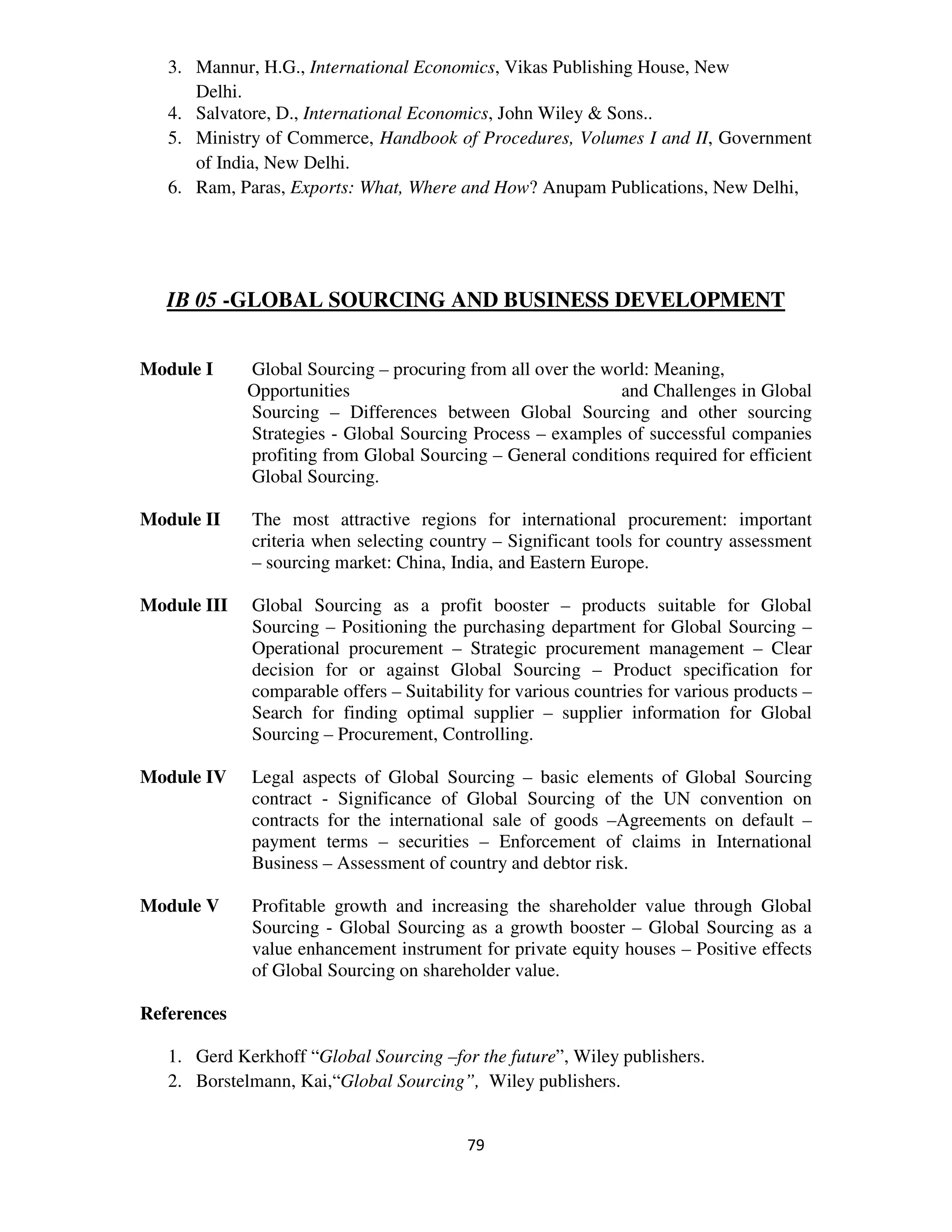3. Mannur, H.G., International Economics, Vikas Publishing House, New
      Delhi.
   4. Salvatore, D., International Economics, John Wiley & Sons..
   5. Ministry of Commerce, Handbook of Procedures, Volumes I and II, Government
      of India, New Delhi.
   6. Ram, Paras, Exports: What, Where and How? Anupam Publications, New Delhi,




   IB 05 -GLOBAL SOURCING AND BUSINESS DEVELOPMENT


Module I     Global Sourcing – procuring from all over the world: Meaning,
             Opportunities                                   and Challenges in Global
             Sourcing – Differences between Global Sourcing and other sourcing
             Strategies - Global Sourcing Process – examples of successful companies
             profiting from Global Sourcing – General conditions required for efficient
             Global Sourcing.

Module II    The most attractive regions for international procurement: important
             criteria when selecting country – Significant tools for country assessment
             – sourcing market: China, India, and Eastern Europe.

Module III   Global Sourcing as a profit booster – products suitable for Global
             Sourcing – Positioning the purchasing department for Global Sourcing –
             Operational procurement – Strategic procurement management – Clear
             decision for or against Global Sourcing – Product specification for
             comparable offers – Suitability for various countries for various products –
             Search for finding optimal supplier – supplier information for Global
             Sourcing – Procurement, Controlling.

Module IV    Legal aspects of Global Sourcing – basic elements of Global Sourcing
             contract - Significance of Global Sourcing of the UN convention on
             contracts for the international sale of goods –Agreements on default –
             payment terms – securities – Enforcement of claims in International
             Business – Assessment of country and debtor risk.

Module V     Profitable growth and increasing the shareholder value through Global
             Sourcing - Global Sourcing as a growth booster – Global Sourcing as a
             value enhancement instrument for private equity houses – Positive effects
             of Global Sourcing on shareholder value.

References

   1. Gerd Kerkhoff “Global Sourcing –for the future”, Wiley publishers.
   2. Borstelmann, Kai,“Global Sourcing”, Wiley publishers.


                                          79
 