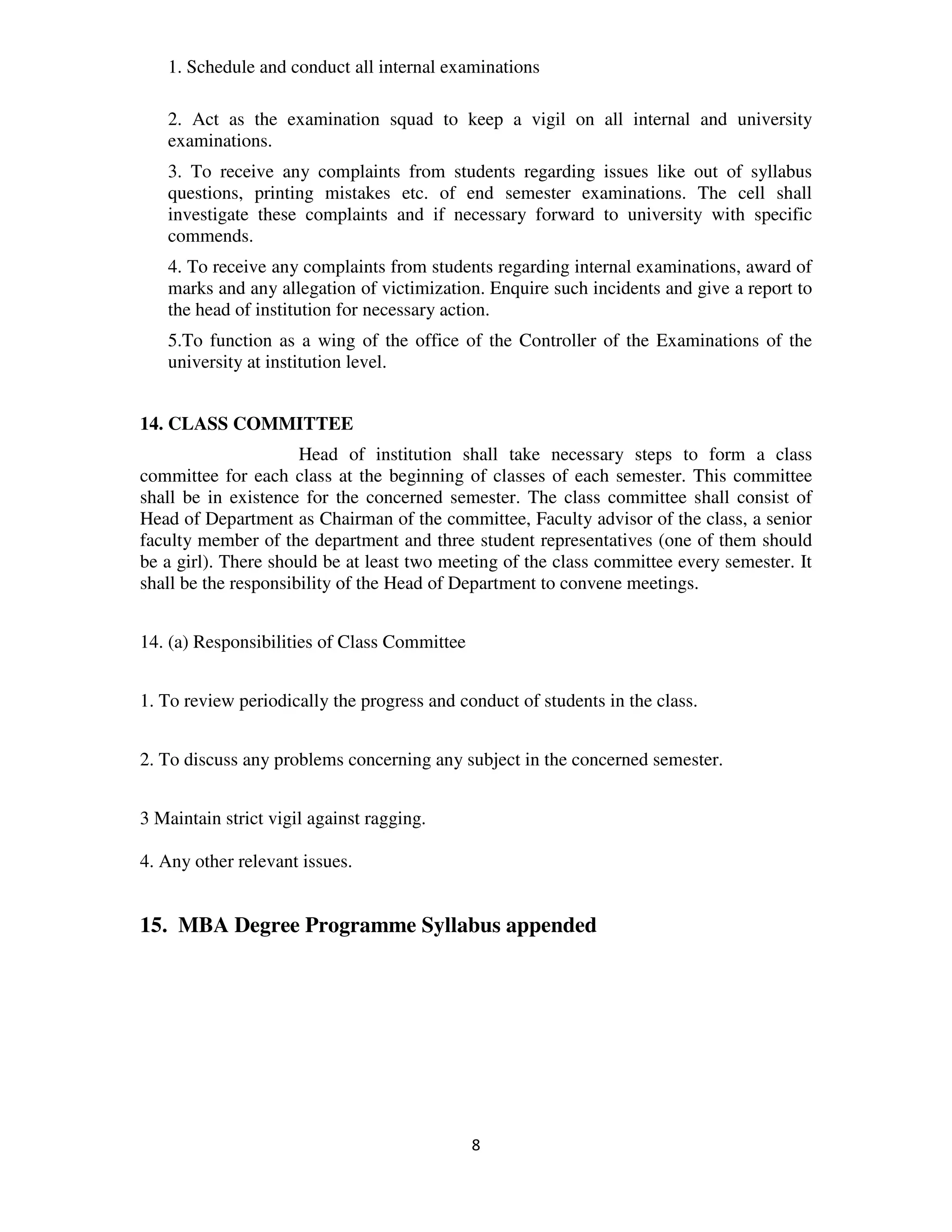 1. Schedule and conduct all internal examinations

   2. Act as the examination squad to keep a vigil on all internal and university
   examinations.
   3. To receive any complaints from students regarding issues like out of syllabus
   questions, printing mistakes etc. of end semester examinations. The cell shall
   investigate these complaints and if necessary forward to university with specific
   commends.
   4. To receive any complaints from students regarding internal examinations, award of
   marks and any allegation of victimization. Enquire such incidents and give a report to
   the head of institution for necessary action.
   5.To function as a wing of the office of the Controller of the Examinations of the
   university at institution level.


14. CLASS COMMITTEE
                      Head of institution shall take necessary steps to form a class
committee for each class at the beginning of classes of each semester. This committee
shall be in existence for the concerned semester. The class committee shall consist of
Head of Department as Chairman of the committee, Faculty advisor of the class, a senior
faculty member of the department and three student representatives (one of them should
be a girl). There should be at least two meeting of the class committee every semester. It
shall be the responsibility of the Head of Department to convene meetings.


14. (a) Responsibilities of Class Committee


1. To review periodically the progress and conduct of students in the class.


2. To discuss any problems concerning any subject in the concerned semester.


3 Maintain strict vigil against ragging.

4. Any other relevant issues.


15. MBA Degree Programme Syllabus appended




                                              8
 