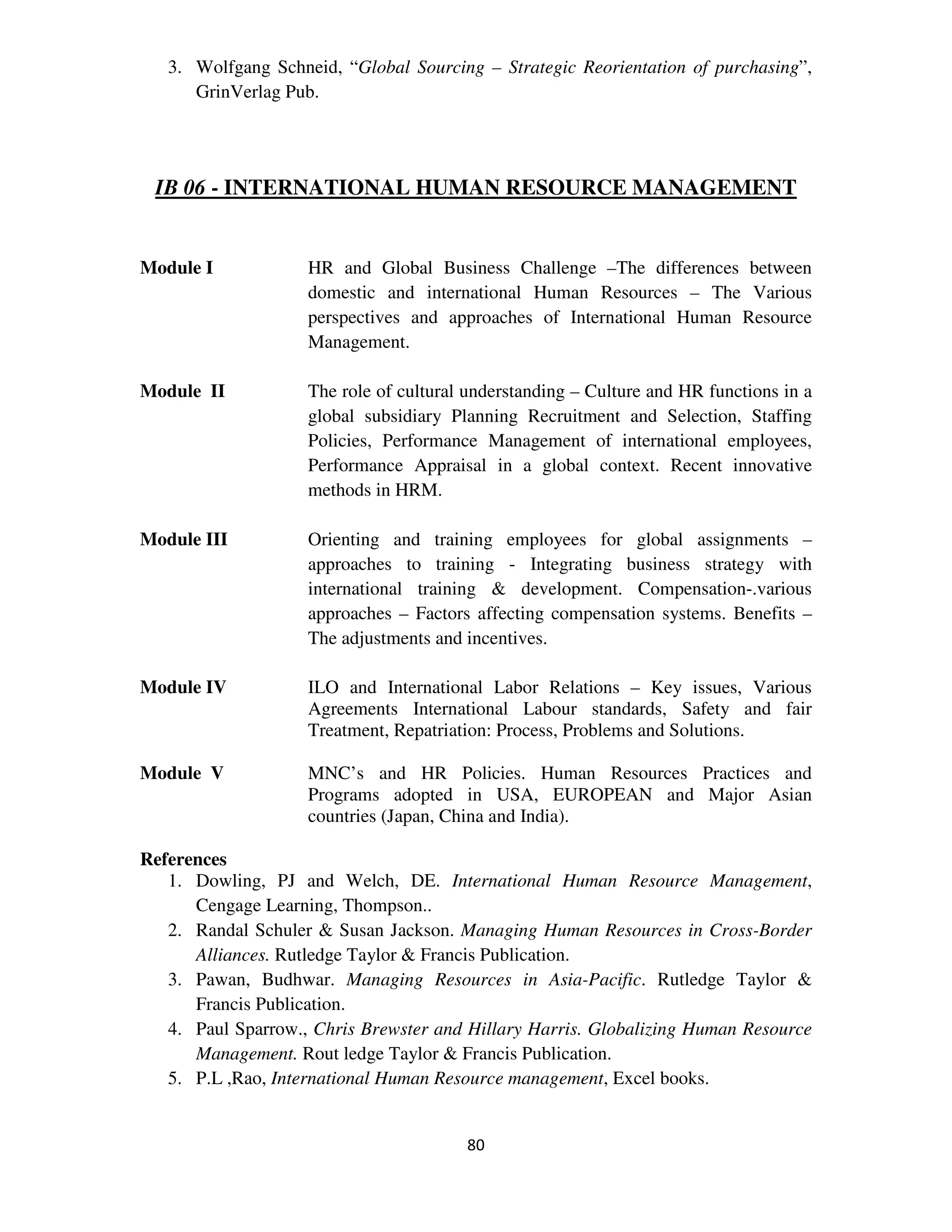 3. Wolfgang Schneid, “Global Sourcing – Strategic Reorientation of purchasing”,
      GrinVerlag Pub.




 IB 06 - INTERNATIONAL HUMAN RESOURCE MANAGEMENT


Module I            HR and Global Business Challenge –The differences between
                    domestic and international Human Resources – The Various
                    perspectives and approaches of International Human Resource
                    Management.

Module II           The role of cultural understanding – Culture and HR functions in a
                    global subsidiary Planning Recruitment and Selection, Staffing
                    Policies, Performance Management of international employees,
                    Performance Appraisal in a global context. Recent innovative
                    methods in HRM.

Module III          Orienting and training employees for global assignments –
                    approaches to training - Integrating business strategy with
                    international training & development. Compensation-.various
                    approaches – Factors affecting compensation systems. Benefits –
                    The adjustments and incentives.

Module IV           ILO and International Labor Relations – Key issues, Various
                    Agreements International Labour standards, Safety and fair
                    Treatment, Repatriation: Process, Problems and Solutions.

Module V            MNC’s and HR Policies. Human Resources Practices and
                    Programs adopted in USA, EUROPEAN and Major Asian
                    countries (Japan, China and India).

References
   1. Dowling, PJ and Welch, DE. International Human Resource Management,
      Cengage Learning, Thompson..
   2. Randal Schuler & Susan Jackson. Managing Human Resources in Cross-Border
      Alliances. Rutledge Taylor & Francis Publication.
   3. Pawan, Budhwar. Managing Resources in Asia-Pacific. Rutledge Taylor &
      Francis Publication.
   4. Paul Sparrow., Chris Brewster and Hillary Harris. Globalizing Human Resource
      Management. Rout ledge Taylor & Francis Publication.
   5. P.L ,Rao, International Human Resource management, Excel books.


                                        80
 