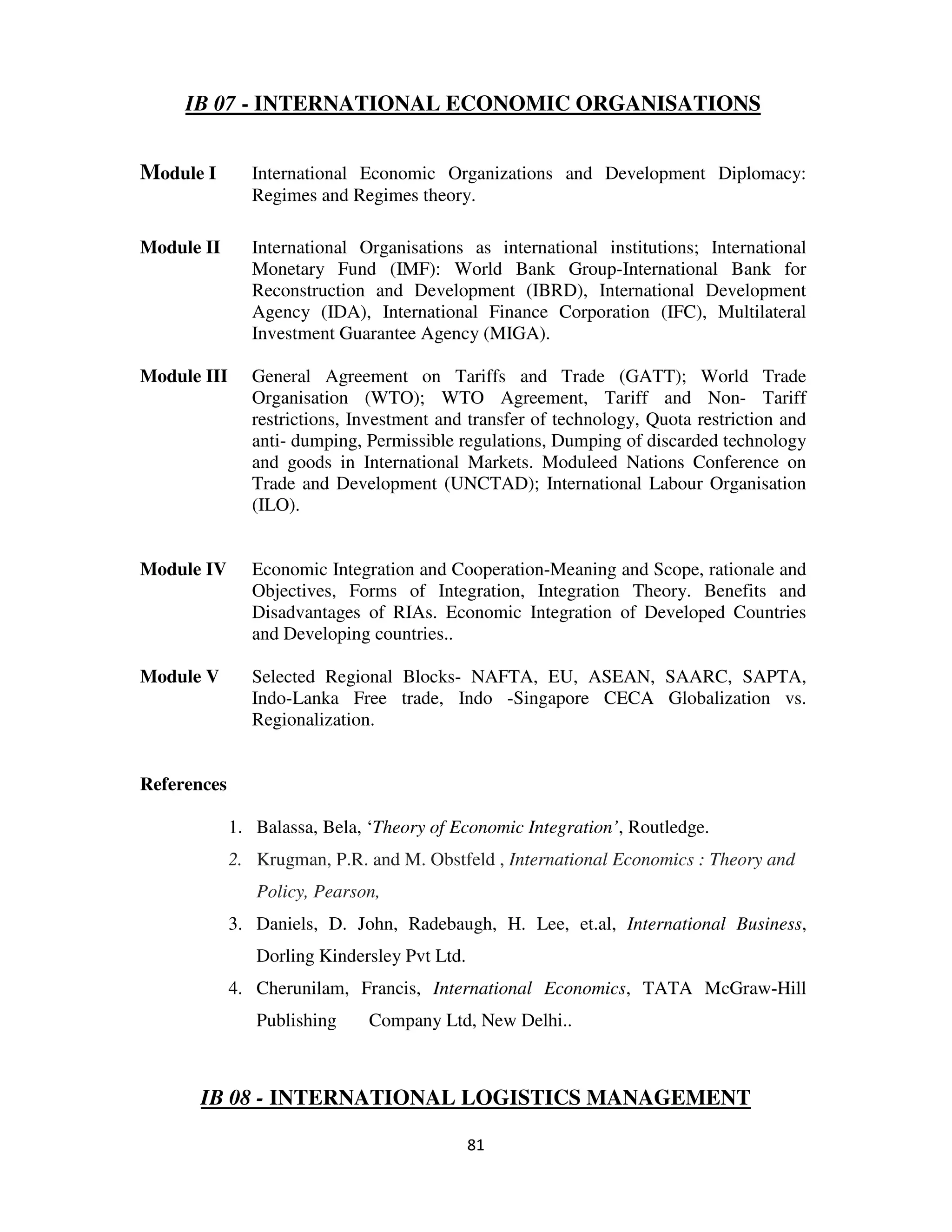 IB 07 - INTERNATIONAL ECONOMIC ORGANISATIONS


Module I        International Economic Organizations and Development Diplomacy:
                Regimes and Regimes theory.

Module II       International Organisations as international institutions; International
                Monetary Fund (IMF): World Bank Group-International Bank for
                Reconstruction and Development (IBRD), International Development
                Agency (IDA), International Finance Corporation (IFC), Multilateral
                Investment Guarantee Agency (MIGA).

Module III      General Agreement on Tariffs and Trade (GATT); World Trade
                Organisation (WTO); WTO Agreement, Tariff and Non- Tariff
                restrictions, Investment and transfer of technology, Quota restriction and
                anti- dumping, Permissible regulations, Dumping of discarded technology
                and goods in International Markets. Moduleed Nations Conference on
                Trade and Development (UNCTAD); International Labour Organisation
                (ILO).


Module IV       Economic Integration and Cooperation-Meaning and Scope, rationale and
                Objectives, Forms of Integration, Integration Theory. Benefits and
                Disadvantages of RIAs. Economic Integration of Developed Countries
                and Developing countries..

Module V        Selected Regional Blocks- NAFTA, EU, ASEAN, SAARC, SAPTA,
                Indo-Lanka Free trade, Indo -Singapore CECA Globalization vs.
                Regionalization.


References

             1. Balassa, Bela, ‘Theory of Economic Integration’, Routledge.
             2. Krugman, P.R. and M. Obstfeld , International Economics : Theory and
                Policy, Pearson,
             3. Daniels, D. John, Radebaugh, H. Lee, et.al, International Business,
                Dorling Kindersley Pvt Ltd.
             4. Cherunilam, Francis, International Economics, TATA McGraw-Hill
                Publishing     Company Ltd, New Delhi..



       IB 08 - INTERNATIONAL LOGISTICS MANAGEMENT

                                              81
 