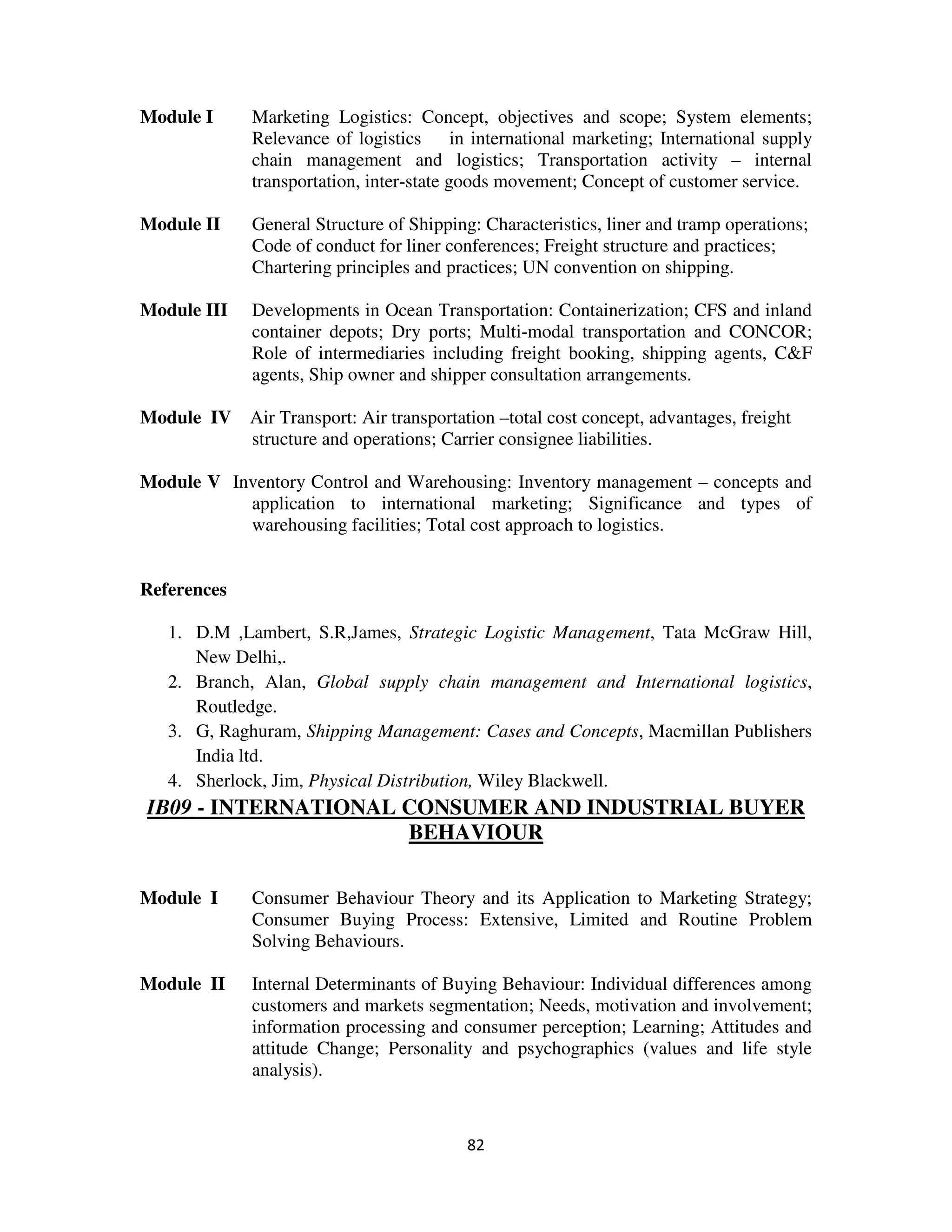Module I      Marketing Logistics: Concept, objectives and scope; System elements;
              Relevance of logistics       in international marketing; International supply
              chain management and logistics; Transportation activity – internal
              transportation, inter-state goods movement; Concept of customer service.

Module II     General Structure of Shipping: Characteristics, liner and tramp operations;
              Code of conduct for liner conferences; Freight structure and practices;
              Chartering principles and practices; UN convention on shipping.

Module III    Developments in Ocean Transportation: Containerization; CFS and inland
              container depots; Dry ports; Multi-modal transportation and CONCOR;
              Role of intermediaries including freight booking, shipping agents, C&F
              agents, Ship owner and shipper consultation arrangements.

Module IV Air Transport: Air transportation –total cost concept, advantages, freight
          structure and operations; Carrier consignee liabilities.

Module V Inventory Control and Warehousing: Inventory management – concepts and
           application to international marketing; Significance and types of
           warehousing facilities; Total cost approach to logistics.


References

   1. D.M ,Lambert, S.R,James, Strategic Logistic Management, Tata McGraw Hill,
      New Delhi,.
   2. Branch, Alan, Global supply chain management and International logistics,
      Routledge.
   3. G, Raghuram, Shipping Management: Cases and Concepts, Macmillan Publishers
      India ltd.
   4. Sherlock, Jim, Physical Distribution, Wiley Blackwell.
IB09 - INTERNATIONAL CONSUMER AND INDUSTRIAL BUYER
                     BEHAVIOUR

Module I      Consumer Behaviour Theory and its Application to Marketing Strategy;
              Consumer Buying Process: Extensive, Limited and Routine Problem
              Solving Behaviours.

Module II     Internal Determinants of Buying Behaviour: Individual differences among
              customers and markets segmentation; Needs, motivation and involvement;
              information processing and consumer perception; Learning; Attitudes and
              attitude Change; Personality and psychographics (values and life style
              analysis).



                                           82
 