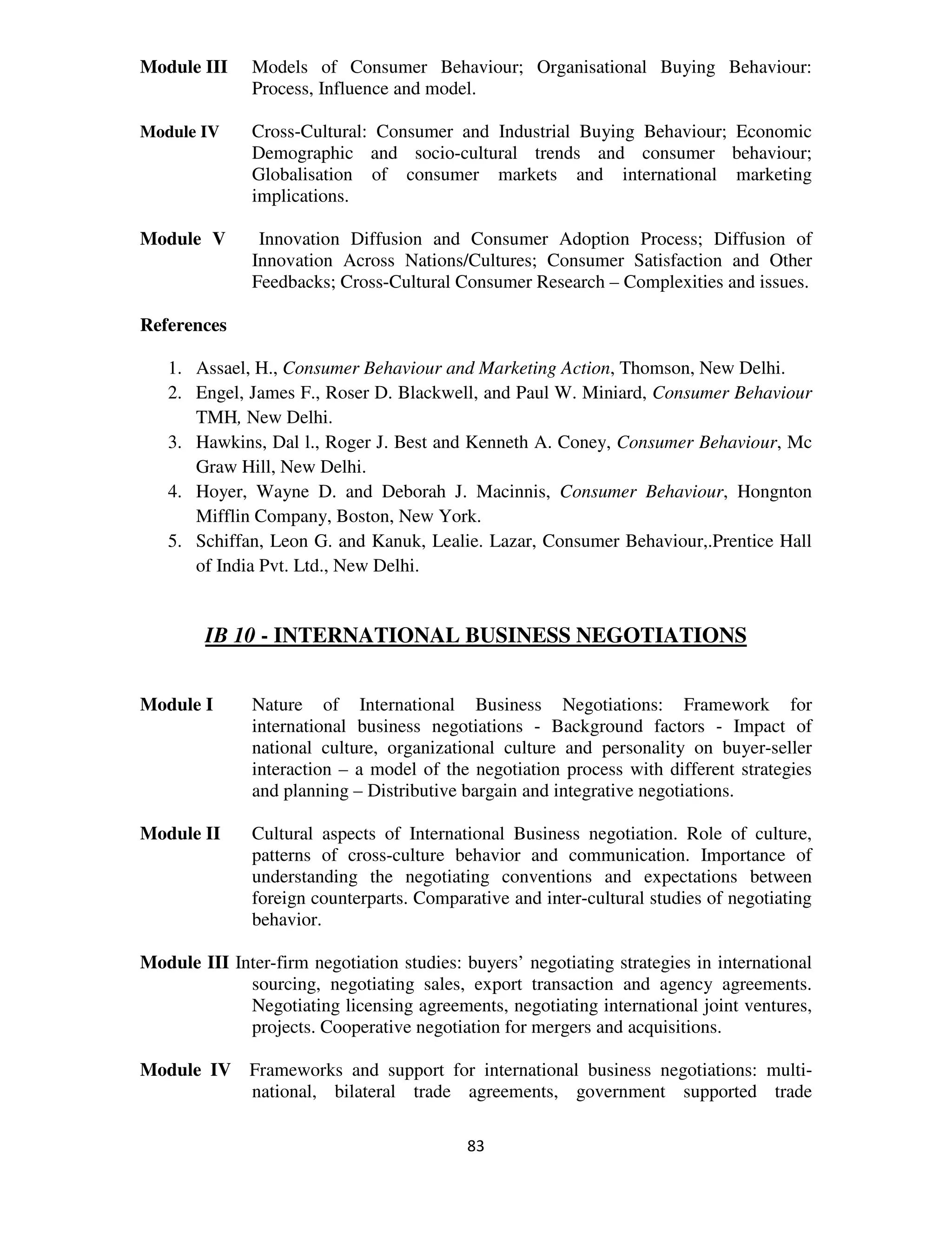 Module III     Models of Consumer Behaviour; Organisational Buying Behaviour:
               Process, Influence and model.

Module IV      Cross-Cultural: Consumer and Industrial Buying Behaviour; Economic
               Demographic and socio-cultural trends and consumer behaviour;
               Globalisation of consumer markets and international marketing
               implications.

Module V        Innovation Diffusion and Consumer Adoption Process; Diffusion of
               Innovation Across Nations/Cultures; Consumer Satisfaction and Other
               Feedbacks; Cross-Cultural Consumer Research – Complexities and issues.

References

   1. Assael, H., Consumer Behaviour and Marketing Action, Thomson, New Delhi.
   2. Engel, James F., Roser D. Blackwell, and Paul W. Miniard, Consumer Behaviour
      TMH, New Delhi.
   3. Hawkins, Dal l., Roger J. Best and Kenneth A. Coney, Consumer Behaviour, Mc
      Graw Hill, New Delhi.
   4. Hoyer, Wayne D. and Deborah J. Macinnis, Consumer Behaviour, Hongnton
      Mifflin Company, Boston, New York.
   5. Schiffan, Leon G. and Kanuk, Lealie. Lazar, Consumer Behaviour,.Prentice Hall
      of India Pvt. Ltd., New Delhi.


        IB 10 - INTERNATIONAL BUSINESS NEGOTIATIONS


Module I       Nature of International Business Negotiations: Framework for
               international business negotiations - Background factors - Impact of
               national culture, organizational culture and personality on buyer-seller
               interaction – a model of the negotiation process with different strategies
               and planning – Distributive bargain and integrative negotiations.

Module II      Cultural aspects of International Business negotiation. Role of culture,
               patterns of cross-culture behavior and communication. Importance of
               understanding the negotiating conventions and expectations between
               foreign counterparts. Comparative and inter-cultural studies of negotiating
               behavior.

Module III Inter-firm negotiation studies: buyers’ negotiating strategies in international
             sourcing, negotiating sales, export transaction and agency agreements.
             Negotiating licensing agreements, negotiating international joint ventures,
             projects. Cooperative negotiation for mergers and acquisitions.

Module IV Frameworks and support for international business negotiations: multi-
          national, bilateral trade agreements, government supported trade

                                           83
 