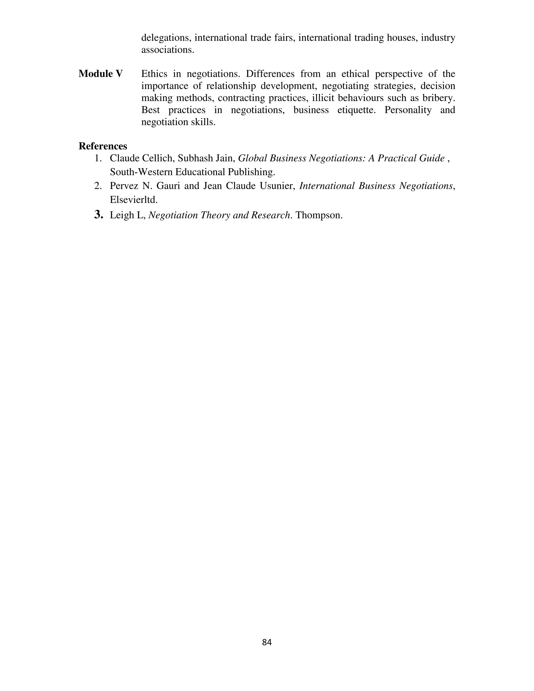 delegations, international trade fairs, international trading houses, industry
              associations.

Module V      Ethics in negotiations. Differences from an ethical perspective of the
              importance of relationship development, negotiating strategies, decision
              making methods, contracting practices, illicit behaviours such as bribery.
              Best practices in negotiations, business etiquette. Personality and
              negotiation skills.

References
   1. Claude Cellich, Subhash Jain, Global Business Negotiations: A Practical Guide ,
      South-Western Educational Publishing.
   2. Pervez N. Gauri and Jean Claude Usunier, International Business Negotiations,
      Elsevierltd.
   3. Leigh L, Negotiation Theory and Research. Thompson.




                                           84
 
