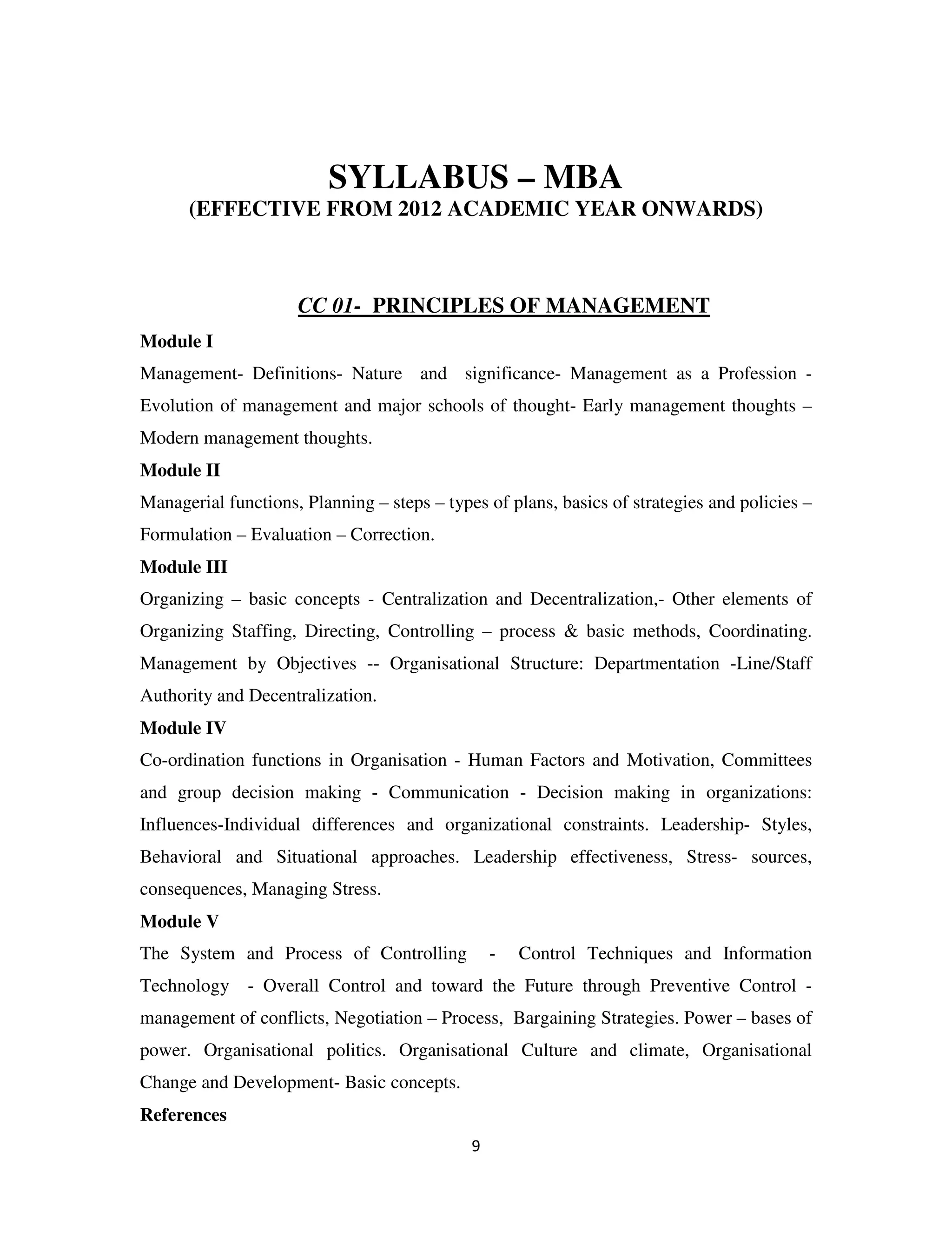 SYLLABUS – MBA
      (EFFECTIVE FROM 2012 ACADEMIC YEAR ONWARDS)



                     CC 01- PRINCIPLES OF MANAGEMENT
Module I
Management- Definitions- Nature and significance- Management as a Profession -
Evolution of management and major schools of thought- Early management thoughts –
Modern management thoughts.
Module II
Managerial functions, Planning – steps – types of plans, basics of strategies and policies –
Formulation – Evaluation – Correction.
Module III
Organizing – basic concepts - Centralization and Decentralization,- Other elements of
Organizing Staffing, Directing, Controlling – process & basic methods, Coordinating.
Management by Objectives -- Organisational Structure: Departmentation -Line/Staff
Authority and Decentralization.
Module IV
Co-ordination functions in Organisation - Human Factors and Motivation, Committees
and group decision making - Communication - Decision making in organizations:
Influences-Individual differences and organizational constraints. Leadership- Styles,
Behavioral and Situational approaches. Leadership effectiveness, Stress- sources,
consequences, Managing Stress.
Module V
The System and Process of Controlling            -   Control Techniques and Information
Technology - Overall Control and toward the Future through Preventive Control -
management of conflicts, Negotiation – Process, Bargaining Strategies. Power – bases of
power. Organisational politics. Organisational Culture and climate, Organisational
Change and Development- Basic concepts.
References
                                             9
 
