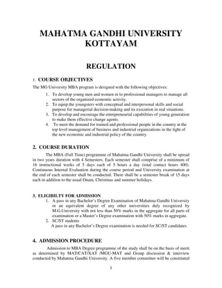 MAHATMA GANDHI UNIVERSITY
          KOTTAYAM

                             REGULATION
1. COURSE OBJECTIVES
The MG University MBA program is designed with the following objectives:
       1. To develop young men and women in to professional managers to manage all
          sectors of the organized economic activity.
       2. To equip the youngsters with conceptual and interpersonal skills and social
          purpose for managerial decision-making and its execution in real situations.
       3. To develop and encourage the entrepreneurial capabilities of young generation
          to make them effective change agents.
       4. To meet the demand for trained and professional people in the country at the
          top level management of business and industrial organizations in the light of
          the new economic and industrial policy of the country.

2. COURSE DURATION
        The MBA (Full Time) programme of Mahatma Gandhi University shall be spread
in two years duration with 4 Semesters. Each semester shall comprise of a minimum of
16 instructional weeks of 5 days each of 5 hours a day (total contact hours 400).
Continuous Internal Evaluation during the course period and University examination at
the end of each semester shall be conducted. There shall be a semester break of 15 days
each in addition to the usual Onam, Christmas and summer holidays.


3. ELIGIBILTY FOR ADMISSION
      1. A pass in any Bachelor’s Degree Examination of Mahatma Gandhi University
         or an equivalent degree of any other universities duly recognized by
         M.G.University with not less than 50% marks in the aggregate for all parts of
         examination or a Master’s Degree examination with 50% marks in aggregate.
      2. SC/ST students
         A pass in any Bachelor’s Degree examination is needed for SC/ST candidates


4. ADMISSION PROCEDURE
        Admission to MBA Degree programme of the study shall be on the basis of merit
as determined by MAT/CAT/XAT /MGU-MAT and Group discussion & interview
conducted by Mahatma Gandhi University. A five member committee will be constituted

                                          1
 