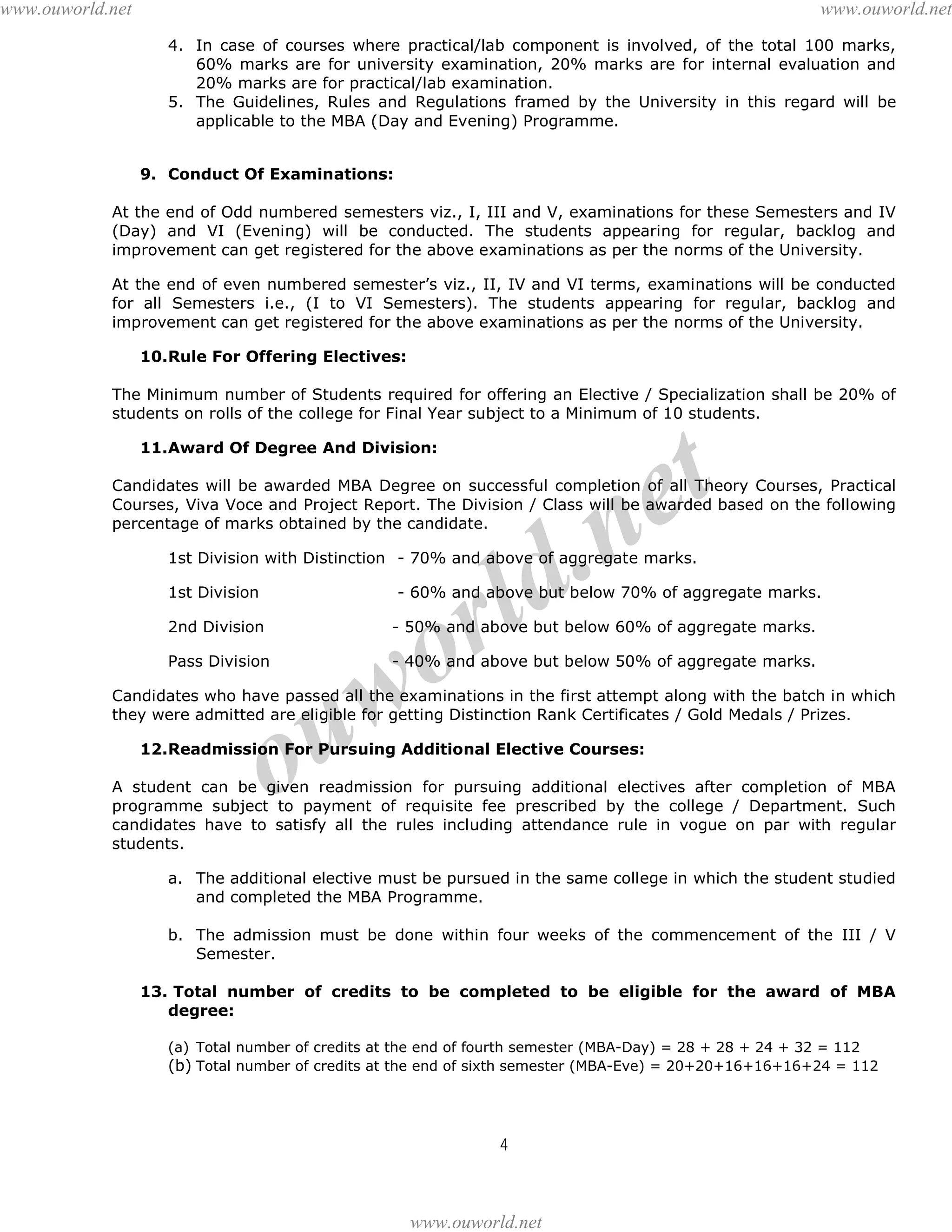 www.ouworld.net

www.ouworld.net
4. In case of courses where practical/lab component is involved, of the total 100 marks,
60% marks are for university examination, 20% marks are for internal evaluation and
20% marks are for practical/lab examination.
5. The Guidelines, Rules and Regulations framed by the University in this regard will be
applicable to the MBA (Day and Evening) Programme.
9. Conduct Of Examinations:

At the end of Odd numbered semesters viz., I, III and V, examinations for these Semesters and IV
(Day) and VI (Evening) will be conducted. The students appearing for regular, backlog and
improvement can get registered for the above examinations as per the norms of the University.
At the end of even numbered semester’s viz., II, IV and VI terms, examinations will be conducted
for all Semesters i.e., (I to VI Semesters). The students appearing for regular, backlog and
improvement can get registered for the above examinations as per the norms of the University.
10.Rule For Offering Electives:
The Minimum number of Students required for offering an Elective / Specialization shall be 20% of
students on rolls of the college for Final Year subject to a Minimum of 10 students.

t
e

11.Award Of Degree And Division:

Candidates will be awarded MBA Degree on successful completion of all Theory Courses, Practical
Courses, Viva Voce and Project Report. The Division / Class will be awarded based on the following
percentage of marks obtained by the candidate.

.n
ld

1st Division with Distinction - 70% and above of aggregate marks.
1st Division

r
o

- 60% and above but below 70% of aggregate marks.

2nd Division

- 50% and above but below 60% of aggregate marks.

Pass Division

- 40% and above but below 50% of aggregate marks.

w
u

Candidates who have passed all the examinations in the first attempt along with the batch in which
they were admitted are eligible for getting Distinction Rank Certificates / Gold Medals / Prizes.

o

12.Readmission For Pursuing Additional Elective Courses:
A student can be given readmission for pursuing additional electives after completion of MBA
programme subject to payment of requisite fee prescribed by the college / Department. Such
candidates have to satisfy all the rules including attendance rule in vogue on par with regular
students.
a. The additional elective must be pursued in the same college in which the student studied
and completed the MBA Programme.
b. The admission must be done within four weeks of the commencement of the III / V
Semester.
13. Total number of credits to be completed to be eligible for the award of MBA
degree:
(a) Total number of credits at the end of fourth semester (MBA-Day) = 28 + 28 + 24 + 32 = 112
(b) Total number of credits at the end of sixth semester (MBA-Eve) = 20+20+16+16+16+24 = 112

4

www.ouworld.net

 