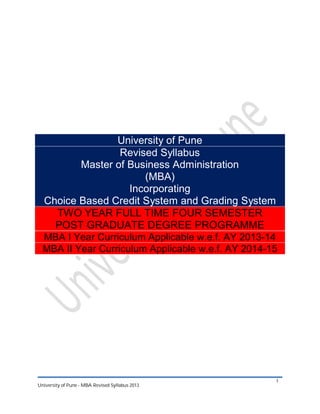 University of Pune
Revised Syllabus
Master of Business Administration
(MBA)
Incorporating
Choice Based Credit System and Grading System
TWO YEAR FULL TIME FOUR SEMESTER
POST GRADUATE DEGREE PROGRAMME
MBA I Year Curriculum Applicable w.e.f. AY 2013-14
MBA II Year Curriculum Applicable w.e.f. AY 2014-15

University of Pune - MBA Revised Syllabus 2013

1

 