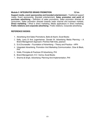 Module 5 INTEGRATED BRAND PROMOTION                                       12 hrs
Support media, event sponsorship and branded entertainment - Traditional support
media, Event sponsorship, Branded entertainment, Sales promotion and point of
purchase advertising - Definition of sales promotions, Sales promotion directed at
consumers, Sales promotion directed towards trade channel and business markets,
Direct marketing - What is direct marketing, Media applications in direct marketing,
Public relations and corporate advertising - Public relations, Corporate advertising

REFERENCE BOOKS:

   1. Advertising And Sales Promotions, Batra & Kazmi, Excel Books
   2. Kelly, Larry D And Jugenheimer, Donald W; Advertising Media Planning – A
      Brand Management Approach; Prentice Hall India, pearson
   3. S.A.Chunawalla – Foundation of Advertising – Theory and Practice – HPH
   4. Integrated Advertising, Promotion And Marketing Communication, Clow & Black,
      PHI
   5. Wells, Principles & Practices Of Advertising, PHI
   6. Brand Management, H.V. Verma, Excel Books
   7. Sharma & Singh, Advertising: Planning And Implementation, PHI




                                        -51-
 