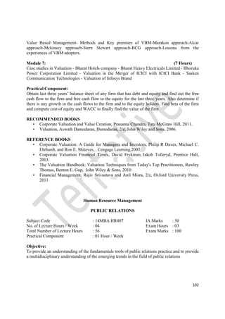 102
Value Based Management- Methods and Key premises of VBM-Marakon approach-Alcar
approach-Mckinsey approach-Stern Stewart approach-BCG approach-Lessons from the
experiences of VBM adopters.
Module 7: (7 Hours)
Case studies in Valuation - Bharat Hotels company - Bharat Heavy Electricals Limited - Bhoruka
Power Corporation Limited - Valuation in the Merger of ICICI with ICICI Bank - Sasken
Communication Technologies - Valuation of Infosys Brand
Practical Component:
Obtain last three years’ balance sheet of any firm that has debt and equity and find out the free
cash flow to the firm and free cash flow to the equity for the last three years. Also determine if
there is any growth in the cash flows to the firm and to the equity holders. Find beta of the firm
and compute cost of equity and WACC to finally find the value of the firm
RECOMMENDED BOOKS
• Corporate Valuation and Value Creation, Prasanna Chandra, Tata McGraw Hill, 2011.
• Valuation, Aswath Damodaran, Damodaran, 2/e, John Wiley and Sons, 2006.
REFERENCE BOOKS
• Corporate Valuation: A Guide for Managers and Investors, Philip R Daves, Michael C.
Ehrhardt, and Ron E. Shrieves, , Cengage Learning,2003
• Corporate Valuation Financial Times, David Frykman, Jakob Tolleryd, Prentice Hall,
2003.
• The Valuation Handbook: Valuation Techniques from Today's Top Practitioners, Rawley
Thomas, Benton E. Gup, John Wiley & Sons, 2010
• Financial Management, Rajiv Srivastava and Anil Misra, 2/e, Oxford University Press,
2011
Human Resource Management
PUBLIC RELATIONS
Subject Code : 14MBA HR407 IA Marks : 50
No. of Lecture Hours / Week : 04 Exam Hours : 03
Total Number of Lecture Hours : 56 Exam Marks : 100
Practical Component : 01 Hour / Week
Objective:
To provide an understanding of the fundamentals tools of public relations practice and to provide
a multidisciplinary understanding of the emerging trends in the field of public relations
 
