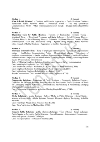 103
Module 1: (8 Hours)
What is Public Relation? – Proactive and Reactive Approaches – Public Relations Process –
Behavoiural Public Relations Model – Persuasion Model – Two way symmetrical
Communications Model – When communications is not enough – 20 great truths about Public
Relations
Module 2: (8 Hours)
Theoretical basis for Public Relations –Theories of Relationships –Systems Theory –
situational Theory – Theories of Persuasion and Social Influence – Social Exchange Theory –
Diffusion Theory – Social Learning Theory – Elaborated Likelihood Theory - Theories of Mass
communication – Uses and Gratification Theory – Agenda Setting Theory – Public Relations
roles – Models of Public Relations – Approaches to Conflict Resolutions
Module 3: (8 Hours)
Employee communications – Role of employee communication – concept of Organizational
culture – Establishing Communication Policy – Organizational change – Importance of
employee communication – Special employee Communication Situations – Media of Employee
communications – Objectives of Internal media – Starting internal media – controlling internal
media - Occasional and Special media
Rules of Effective Employee Relations. Frontline supervisors as the key communicators
Case: Investing in Employees Pays Off (CJSS)
Case: Southwest Airlines – Where Fun, LUV, and Profit Go Hand –in Hand (CJSS)
Case: Employee Retention: It is the employer who is on probation (LLHT)
Case: Maintaining Employee Relationship in a Tragedy (LLHT)
Kodak Communicates One - on - One with All of its Employees (CJSS)
Module 4: (8 Hours)
Community Relations – Importance of Public Relations – Community Relations Process –
Guidelines for Effective Relations Programs -Specific Functions of Public Relations – Criteria
for Community relations Activities – Corporate Social Responsibility & Philanthropy-Emerging
Challenge of Community Activism
Case: Community Relationships Maintained During Hospital Closing (CJSS)
Module 5: (8 Hours)
Media Relations – Media Relations –Role of Media in Public Relations – Social Media –
working with the media –Media Relations Program Elements –Role of Technology in Public
Relations
Case: Fatal Tiger Attack at San Francisco Zoo (LLHT)
Case: There’s a Syringe in My Pepsi Can (CJSS)
Module 6: (8 Hours)
Issues in Public Relations – public relations challenges –Types of Issues - Target audiences-
Public Service as Preventive Public Relations – Special Interests – Importance of Compromise –
Issue Anticipation – Scenario Technique
Case: Take your choice – Tobacco or Health (CJSS)
 