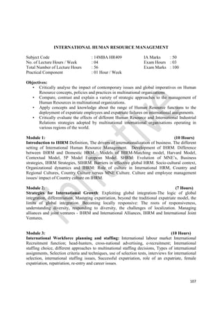 107
INTERNATIONAL HUMAN RESOURCE MANAGEMENT
Subject Code : 14MBA HR409 IA Marks : 50
No. of Lecture Hours / Week : 04 Exam Hours : 03
Total Number of Lecture Hours : 56 Exam Marks : 100
Practical Component : 01 Hour / Week
Objectives:
• Critically analyse the impact of contemporary issues and global imperatives on Human
Resource concepts, policies and practices in multinational organizations
• Compare, contrast and explain a variety of strategic approaches to the management of
Human Resources in multinational organizations.
• Apply concepts and knowledge about the range of Human Resource functions to the
deployment of expatriate employees and expatriate failures on international assignments.
• Critically evaluate the effects of different Human Resource and International Industrial
Relations strategies adopted by multinational international organisations operating in
various regions of the world.
Module 1: (10 Hours)
Introduction to IHRM Definition, The drivers of internationalization of business. The different
setting of International Human Resource Management. Development of IHRM. Difference
between IHRM and Domestic HRM. Models of IHRM-Matching model, Harvard Model,
Contextual Model, 5P Model European Model. SHRM: Evolution of MNE’s, Business
strategies, IHRM Strategies, SIHRM. Barriers in effective global HRM. Socio-cultural context,
Organizational dynamics and IHRM: Role of culture in International HRM, Country and
Regional Cultures, Country Culture versus MNE Culture. Culture and employee management
issues/ impact of Country culture on IHRM.
Module 2: (7 Hours)
Strategies for International Growth: Exploiting global integration-The logic of global
integration, differentiation, Mastering expatriation, beyond the traditional expatriate model, the
limits of global integration. Becoming locally responsive: The roots of responsiveness,
understanding diversity, responding to diversity, the challenges of localization. Managing
alliances and joint ventures - IHRM and International Alliances, IHRM and International Joint
Ventures.
Module 3: (10 Hours)
International Workforce planning and staffing: International labour market International
Recruitment function; head-hunters, cross-national advertising, e-recruitment; International
staffing choice, different approaches to multinational staffing decisions, Types of international
assignments, Selection criteria and techniques, use of selection tests, interviews for international
selection, international staffing issues, Successful expatriation, role of an expatriate, female
expatriation, repatriation, re-entry and career issues.
 