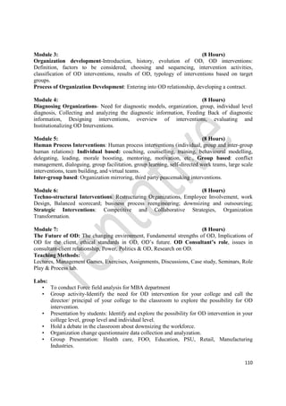 110
Module 3: (8 Hours)
Organization development-Introduction, history, evolution of OD, OD interventions:
Definition, factors to be considered, choosing and sequencing, intervention activities,
classification of OD interventions, results of OD, typology of interventions based on target
groups.
Process of Organization Development: Entering into OD relationship, developing a contract.
Module 4: (8 Hours)
Diagnosing Organizations- Need for diagnostic models, organization, group, individual level
diagnosis, Collecting and analyzing the diagnostic information, Feeding Back of diagnostic
information, Designing interventions, overview of interventions, evaluating and
Institutionalizing OD Interventions.
Module 5: (8 Hours)
Human Process Interventions: Human process interventions (individual, group and inter-group
human relations): Individual based: coaching, counselling, training, behavioural modelling,
delegating, leading, morale boosting, mentoring, motivation, etc., Group based: conflict
management, dialoguing, group facilitation, group learning, self-directed work teams, large scale
interventions, team building, and virtual teams.
Inter-group based: Organization mirroring, third party peacemaking interventions.
Module 6: (8 Hours)
Techno-structural Interventions: Restructuring Organizations, Employee Involvement, work
Design, Balanced scorecard; business process reengineering; downsizing and outsourcing;
Strategic Interventions: Competitive and Collaborative Strategies, Organization
Transformation.
Module 7: (8 Hours)
The Future of OD: The changing environment, Fundamental strengths of OD, Implications of
OD for the client, ethical standards in OD, OD’s future. OD Consultant’s role, issues in
consultant-client relationship, Power, Politics & OD, Research on OD.
Teaching Methods:
Lectures, Management Games, Exercises, Assignments, Discussions, Case study, Seminars, Role
Play & Process lab.
Labs:
• To conduct Force field analysis for MBA department
• Group activity-Identify the need for OD intervention for your college and call the
director/ principal of your college to the classroom to explore the possibility for OD
intervention.
• Presentation by students: Identify and explore the possibility for OD intervention in your
college level, group level and individual level.
• Hold a debate in the classroom about downsizing the workforce.
• Organization change questionnaire data collection and analyzation.
• Group Presentation: Health care, FOO, Education, PSU, Retail, Manufacturing
Industries.
 