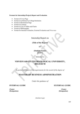 120
Formats for Internship (Project) Report and Evaluation
• Format of Cover Page
• Format of certificate by College/Institution
• Format of Declaration Page
• Format of Contents
• Format of List of Tables and Charts
• Format of Bibliography
• Format for Internal Evaluation, External Evaluation and Viva voce
Internship Report on
(Title of the Report)
BY
(Student Name)
(USN )
Submitted to
VISVESVARAYA TECHNOLOGICAL UNIVERSITY,
BELGAUM
In partial fulfillment of the requirements for the award of the degree of
MASTER OF BUSINESS ADMINISTRATION
Under the guidance of
INTERNAL GUIDE EXTERNAL GUIDE
(Name) (Name)
(Designation) (Designation)
(Institute Logo)
 