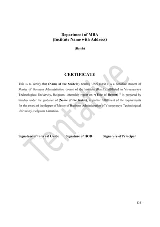 121
Department of MBA
(Institute Name with Address)
(Batch)
CERTIFICATE
This is to certify that (Name of the Student) bearing USN (xxxx), is a bonafide student of
Master of Business Administration course of the Institute (Batch), affiliated to Visvesvaraya
Technological University, Belgaum. Internship report on “(Title of Report) ” is prepared by
him/her under the guidance of (Name of the Guide), in partial fulfillment of the requirements
for the award of the degree of Master of Business Administration of Visvesvaraya Technological
University, Belgaum Karnataka.
Signature of Internal Guide Signature of HOD Signature of Principal
 