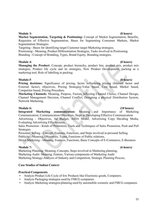 21
Module 3: (8 hours)
Market Segmentation, Targeting & Positioning: Concept of Market Segmentation, Benefits,
Requisites of Effective Segmentation, Bases for Segmenting Consumer Markets, Market
Segmentation Strategies.
Targeting - Bases for identifying target Customer target Marketing strategies,
Positioning - Meaning, Product Differentiation Strategies, Tasks involved in Positioning.
Branding - Concept of Branding, Types, Brand Equity, Branding strategies.
Module 4: (8 hours)
Managing the Product: Concept, product hierarchy, product line, product mix, product mix
strategies, Product life cycle and its strategies, New Product Development, packing as a
marketing tool, Role of labelling in packing.
Module-5 (8 hours)
Pricing decisions: Significance of pricing, factor influencing pricing (Internal factor and
External factor), objectives, Pricing Strategies-Value based, Cost based, Market based,
Competitor based, Pricing Procedure.
Marketing Channels: Meaning, Purpose, Factors Affecting Channel Choice, Channel Design,
Channel Management Decision, Channel Conflict, Designing a physical Distribution System,
Network Marketing,
Module 6: (10 hours)
Integrated Marketing communication: Meaning and Importance of Marketing
Communication, Communication Objectives, Steps in Developing Effective Communication
Advertising - Objectives, Ad Budget, AIDA Model, Advertising Copy Deciding Media,
Evaluating Advertising Effectiveness,
Sales Promotion - Kinds of Promotion, Tools and Techniques of Sales Promotion, Push and Pull
Strategies
Personnel Selling - Concept, Features, Functions, and Steps involved in personal Selling.
Publicity - Meaning, Objectives, Types, Functions of Public relations,
Direct Marketing - Meaning, Features, Functions, Basic Concepts of E-Commerce, E-Business
Module 7: (6 hours)
Marketing Planning: Meaning, Concepts, Steps involved in Marketing planning,
Marketing Audit- Meaning, Feature, Various components of Marketing Audit
Marketing Strategy-Analysis of Industry and Competition, Strategic Planning Process,
Case Studies of Indian Context
Practical Components
• Analyze Product Life Cycle of few Products like-Electronic goods, Computers.
• Analyze Packaging strategies used by FMCG companies
• Analyze Marketing strategies/planning used by automobile cosmetic and FMCG companies
 