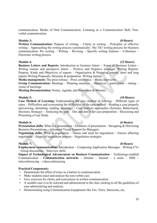 23
communication. Modes of Oral Communication. Listening as a Communication Skill, Non-
verbal communication.
Module 3: (8 Hours)
Written Communication: Purpose of writing – Clarity in writing – Principles of effective
writing – Approaching the writing process systematically: The 3X3 writing process for business
communication: Pre writing – Writing – Revising – Specific writing features – Coherence –
Electronic writing process.
Module 4: (12 Hours)
Business Letters and Reports: Introduction to business letters – Types of Business Letters -
Writing routine and persuasive letters – Positive and Negative messages Writing Reports:
Purpose, Kinds and Objectives of reports – Organization & Preparing reports, short and long
reports Writing Proposals: Structure & preparation. Writing memos
Media management: The press release – Press conference – Media interviews
Group Communication: Meetings – Planning meetings – objectives – participants – timing –
venue of meetings.
Meeting Documentation: Notice, Agenda, and Resolution & Minutes.
Module 5: (10 Hours)
Case Method of Learning: Understanding the case method of learning – Different types of
cases – Difficulties and overcoming the difficulties of the case method – Reading a case properly
(previewing, skimming, reading, scanning) – Case analysis approaches (Systems, Behavioural,
Decision, Strategy) – Analyzing the case – Dos and don’ts for case preparation – Discussing and
Presenting a Case Study
Module 6: (6 Hours)
Presentation skills: What is a presentation – Elements of presentation – Designing & Delivering
Business Presentations – Advanced Visual Support for Managers
Negotiation skills: What is negotiation – Nature and need for negotiation – Factors affecting
negotiation – Stages of negotiation process – Negotiation strategies
Module 7: (8 Hours)
Employment communication: Introduction – Composing Application Messages - Writing CVs
– Group discussions – Interview skills
Impact of Technological Advancement on Business Communication – Technology-enabled
Communication - Communication networks – Intranet – Internet – e mails – SMS –
teleconferencing – videoconferencing
Practical Components:
• Demonstrate the effect of noise as a barrier to communication
• Make students enact and analyze the non-verbal cues
• Give exercises for clarity and conciseness in written communication.
• A suitable case is to be selected and administered in the class sticking to all the guidelines of
case administering and analysis.
• Demonstrating using Communication Equipments like Fax, Telex, Intercoms, etc,
 