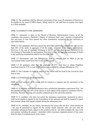 3
OMB 2.2 The candidates shall be allowed a maximum of four years (8 semesters) of duration to
be eligible for the award of MBA degree, failing which he / she shall have to register once again
as a fresh candidate.
OMB 3 ELIGIBILITY FOR ADMISSION
OMB 3.1 Admission is open, to the Master of Business Administration Course, to all the
candidates who possess a Bachelor’s Degree of minimum three years’ duration recognized by
this university or who have passed any other examination recognized by this university as
equivalent thereto.
OMB 3.2 The candidates shall have passed the prescribed qualifying examinations with not less
than 50% of the marks in aggregate of all the years / semesters of the degree examinations.
However, in the case of candidate belonging to SC/ST and any other groups classified by the
Government of Karnataka for such purpose from time to time, the aggregate percentage of marks
in the qualifying examinations shall be not less than 45%.
OMB 3.3 Government seats and Management seats in colleges shall be filled as per the
Government Order issued from time to time in this regard.
OMB 3.4 All graduates other than the graduates of VTU shall have to obtain Eligibility
Certificate from the VTU to seek MBA admissions in any of the colleges affiliated to VTU.
OMB 3.5 The Calendar of events in respect of the course shall be fixed by the University from
time to time.
OMB 4 ATTENDANCE REQUIREMENT
OMB 4.1 Each semester of the course shall be treated as a separate unit for calculation of the
attendance.
OMB 4.2 A candidate shall be considered to have satisfied the attendance requirement if he / she
has attended not less than 85% of the classes in each subject of the respective semesters (Theory,
Seminars, Practical Training, etc) actually conducted up to the end of the semester.
OMB 4.3 A candidate, who does not satisfy the attendance requirement, mentioned as above,
shall not be eligible to appear for the Examination of the semester and shall be required to repeat
that semester along with regular students during the subsequent year.
OMB 4.4 If a candidate, for any reason, discontinues the course after the first / third semester he
/ she may be permitted to register for the second /fourth semester, after one year with the
immediate subsequent batch, subject to the condition that he / she shall complete the class work
and seminar including the project / internship within maximum stipulated period of four years
from the date of commencement of the course.
 